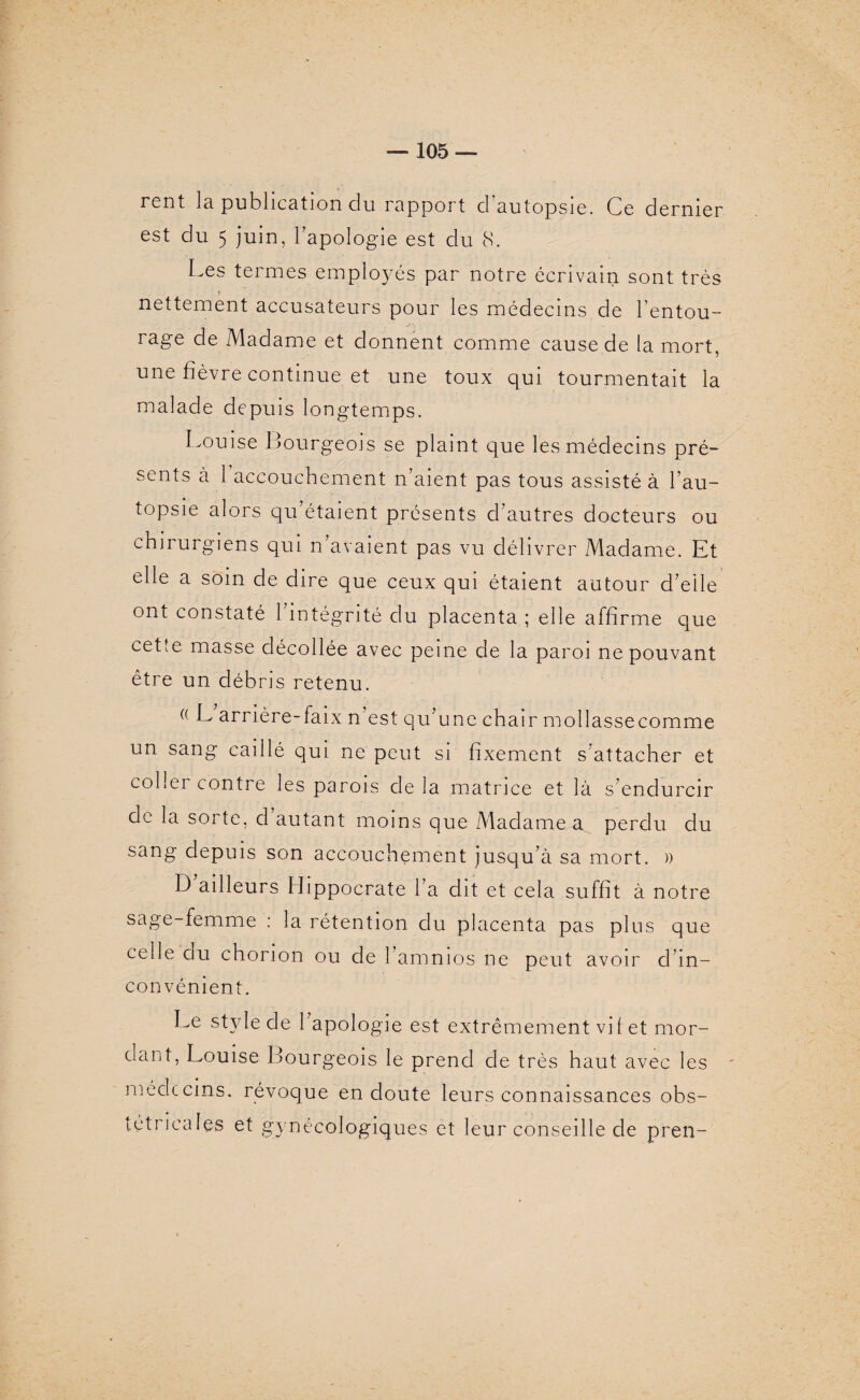 rent la publication du rapport d autopsie. Ce dernier est du 5 juin, l’apologie est du 8. Les termes employés par notre écrivain sont très nettement accusateurs pour les médecins de l’entou¬ rage de Madame et donnent comme cause de la mort, une fièvre continue et une toux qui tourmentait la malade depuis longtemps. Louise Bourgeois se plaint que les médecins pré- sents à 1 accouchement n’aient pas tous assisté à l’au¬ topsie alors qu’étaient présents d’autres docteurs ou chirurgiens qui n avaient pas vu délivrer Madame. Et elle a soin de dire que ceux qui étaient autour d’elle ont constaté l’intégrité du placenta ; elle affirme que cette masse décollée avec peine de la paroi ne pouvant être un débris retenu. (( ^ arrière-faix n'est qu’une chair mollassecomme un sang caillé qui ne peut si fixement s’attacher et coller contre les parois de la matrice et là s’endurcir de la sorte, d autant moins que Madame a perdu du sang depuis son accouchement jusqu’à sa mort. )) D’ailleurs Hippocrate l’a dit et cela suffit à notre sage-femme : la rétention du placenta pas plus que celle du chorion ou de l’amnios ne peut avoir d’in¬ convénient. Le style de 1 apologie est extrêmement vif et mor¬ dant, Louise Bourgeois le prend de très haut avec les - médecins, révoque en doute leurs connaissances obs¬ tétricales et gynécologiques et leur conseille de pren-