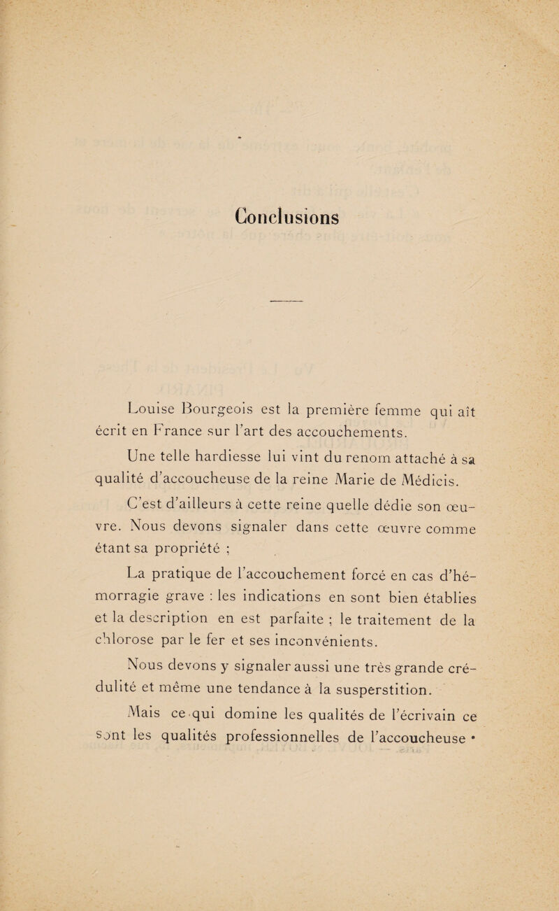Conclusions Louise Bourgeois est la première femme qui ait écrit en France sur l'art des accouchements. Une telle hardiesse lui vint du renom attaché à sa qualité d'accoucheuse de la reine Marie de Médicis. C’est d’ailleurs à cette reine quelle dédie son œu¬ vre. Nous devons signaler dans cette œuvre comme étant sa propriété ; La pratique de l’accouchement forcé en cas d'hé¬ morragie grave : les indications en sont bien établies et la description en est parfaite ; le traitement de la chlorose par le fer et ses inconvénients. Nous devons y signaler aussi une très grande cré¬ dulité et même une tendance à la susperstition. Mais ce qui domine les qualités de l'écrivain ce sont les qualités professionnelles de l'accoucheuse e