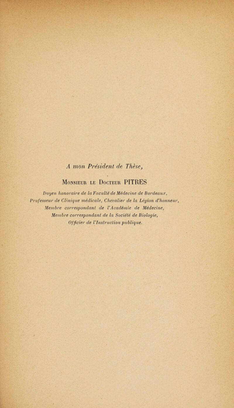 A mon Président de Thèse, é Monsieur le Docteur PITRES Doyen honoraû'e de la FacuUé de Médecine de Bordeaux, 'ofesseur de Clinique médicale, Chevalier de la Légion d’honne Membre corresipondcmt de VAcadémie de Médecine, Membre correspondant de la Société de Biologie, Officier de l’Instruction publique.