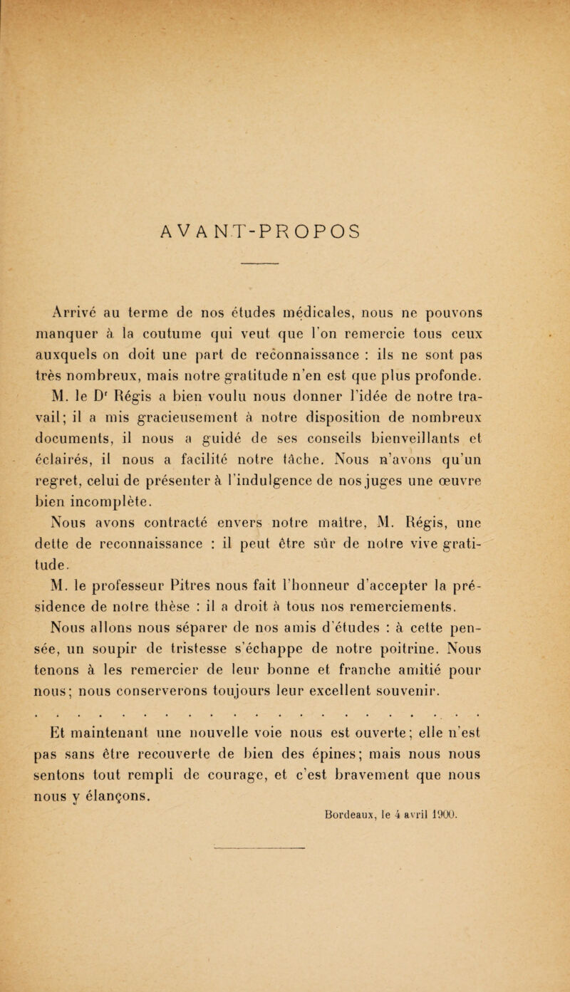 AVANT-PROPOS Arrivé au terme de nos études médicales, nous ne pouvons manquer à la coutume qui veut que l’on remercie tous ceux auxquels on doit une part de reconnaissance : ils ne sont pas très nombreux, mais notre gratitude n’en est que plus profonde. M. le D' Régis a bien voulu nous donner l’idée de notre tra¬ vail; il a mis gracieusement à notre disposition de nombreux documents, il nous a guidé de ses conseils bienveillants et éclairés, il nous a facilité notre tâche. Nous n’avons qu’un regret, celui de présenter â l’indulgence de nos juges une œuvre bien incomplète. Nous avons contracté envers notre maître, M. Régis, une dette de reconnaissance : il peut être sûr de notre vive grati¬ tude. M. le professeur Pitres nous fait riionneur d’accepter la pré¬ sidence de notre thèse : il a droit à tous nos remerciements. Nous allons nous séparer de nos amis d’études : à cette pen¬ sée, un soupir de tristesse s’échappe de notre poitrine. Nous tenons à les remercier de leur bonne et franche amitié pour nous; nous conserverons toujours leur excellent souvenir. Et maintenant une nouvelle voie nous est ouverte; elle n’est pas sans être recouverte de bien des épines; mais nous nous sentons tout rempli de courage, et c’est bravement que nous nous y élançons. Bordeaux, le 4 avril 1900.