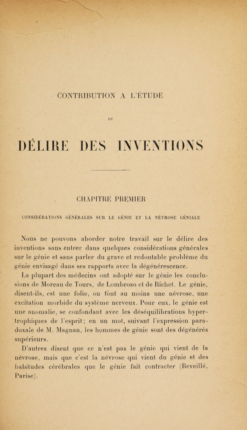 CONTRIBUTION A L’ETUDE CHAPITRE PREMIER COxNSIDÉRATIONS GÉNÉRALES SUR LE GÉNIE ET LA NÉVROSE GÉNIALE Nous ne pouvons aborder notre travail sur le délire des inventions sans entrer dans quelques considérations générales sur le génie et sans parler du grave et redoutable problème du génie envisagé dans ses rapports avec la dégénérescence. La plupart des médecins ont adopté sur le génie les conclu¬ sions de Moreau de Tours, de Lombroso et de Richet. Le génie, disent-ils, est une folie, ou tout au moins une névrose, une excitation morbide du système nerveux. Pour eux, le génie est une anomalie, se confondant avec les déséquilibrations hyper¬ trophiques de l’esprit; en un mot, suivant l’expression para¬ doxale de M. Magnan, les hpmmes de génie sont des dégénérés supérieurs. D’autres disent que ce n’est pas le génie qui vient de la névrose, mais que c’est la névrose qui vient du génie et des habitudes cérébrales que le génie fait contracter (Reveillé, I^arise).