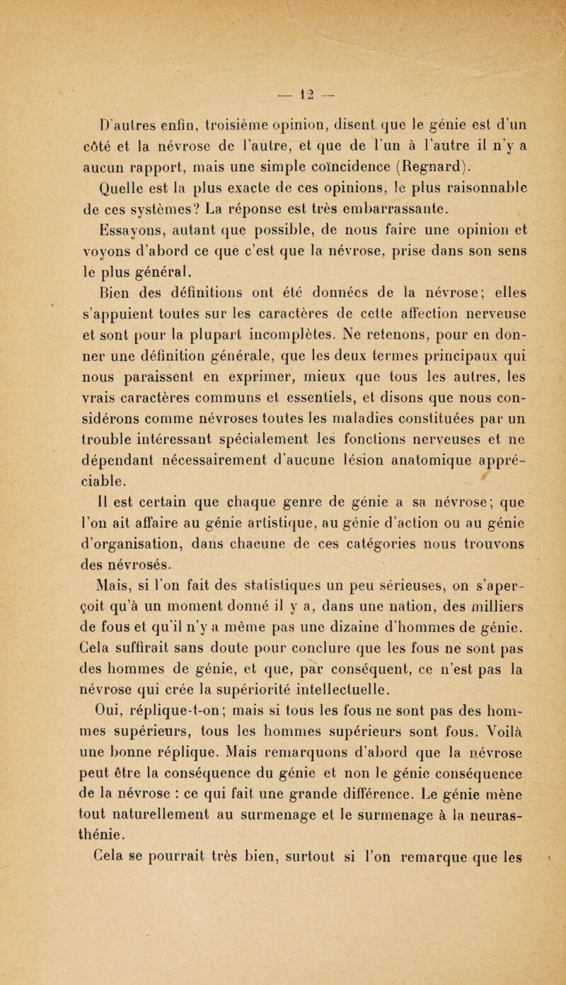 D’autres enfin, troisième opinion, disent que le génie est d’un côté et la névrose de l’autre, et que de tun à l’autre il n’y a aucun rapport, mais une simple coïncidence (Regnard). Quelle est la plus exacte de ces opinions, le plus raisonnable de ces systèmes? La réponse est très embarrassante. Essayons, autant que possible, de nous faire une opinion et voyons d’abord ce que c’est que la névrose, prise dans son sens le plus général. Bien des définitions ont été données de la névrose; elles s’appuient toutes sur les caractères de cette affection nerveuse et sont pour ta plupart incomplètes. Ne retenons, pour en don¬ ner une définition générale, que les deux termes principaux qui nous paraissent en exprimer, mieux que tous les autres, les vrais caractères communs et essentiels, et disons que nous con¬ sidérons comme névroses toutes les maladies constituées par un trouble intéressant spécialement les fonctions nerveuses et ne dépendant nécessairement d’aucune lésion anatomique appré¬ ciable. 11 est certain que chaque genre de génie a sa névrose; que l’on ait affaire au génie artistique, au génie d’action ou au génie d’organisation, dans chacune de ces catégories nous trouvons des névrosés. Mais, si l’on fait des statistiques un peu sérieuses, on s’aper¬ çoit qu’à un moment donné il y a, dans une nation, des milliers de fous et qu’il n’y a même pas une dizaine d’hommes de génie. Gela suffirait sans doute pour conclure que les fous ne sont pas des hommes de génie, et que, par conséquent, ce n’est pas la névrose qui crée la supériorité intellectuelle. Oui, réplique-t-on; mais si tous les fous ne sont pas des hom¬ mes supérieurs, tous les hommes supérieurs sont fous. Voilà une bonne réplique. Mais remarquons d’abord que la névrose peut être la conséquence du génie et non le génie conséquence de la névrose : ce qui fait une grande différence. Le génie mène tout naturellement au surmenage et le surmenage à la neuras¬ thénie. Gela se pourrait très bien, surtout si l’on remarque que les