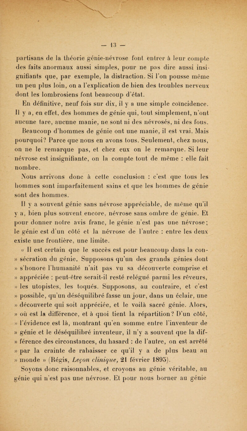 partisans de la tliéorie genie-névrose font entrer à leur compte des faits anormaux aussi simples, pour ne pas dire aussi insi¬ gnifiants que, par exemple, la distraction. Si Ton pousse meme un peu {)lus loin, on a l’explication de bien des troubles nerveux dont les lombrosiens font beaucoup d’état. En définitive, neuf fois sur dix, il y a une simple coïncidence. Il y a, en effet, des hommes de génie qui, tout simplement, n’ont aucune tare, aucune manie, ne sont ni des névrosés, ni des fous. Beaucoup d’hommes de génie ont une manie, il est vrai. Mais pourquoi? Parce que nous en avons tous. Seulement, chez nous, on ne le remarque pas, et chez eux on le remarque. Si leur névrose est insignifiante, on la compte tout de même : elle fait nombre. Nous arrivons donc à cette conclusion : c’est que tous les hommes sont imparfaitement sains et que les hommes de génie sont des hommes. Il y a souvent génie sans névrose appréciable, de même qu’il y a, bien plus souvent encore, névrose sans ombre de génie. Et pour donner notre avis franc, le génie n’est pas une névrose; le génie est d’un côté et la névrose de l’autre : entre les deux existe une frontière, une limite. « Il est certain que le succès est pour beaucoup dans la con- » sécration du génie. Supposons qu’un des grands génies dont » s’honore riiumanité n’ait pas vu sa découverte comprise et » appréciée : peut-être serait-il resté relégué parmi les rêveurs, » les utopistes, les toqués. Supposons, au contraire, et c’est » possible, qu’un déséquilibré fasse un jour, dans un éclair, une » découverte qui soit appréciée, et le voilà sacré génie. Alors, » où est la différence, et à quoi tient la répartition? D’un côté, » l’évidence est là, montrant qu’en somme entre l’inventeur de )) génie et le déséquilibré inventeur, il n’y a souvent que la dif- » férence des circonstances, du hasard : de l’autre, on est arrêté )) par la crainte de rabaisser ce qu’il y a de plus beau au » monde « (Régis, Leçon clinique, 21 février 1895). Soyons donc raisonnables, et croyons au génie véritable, au génie qui n’est pas une névrose. Et pour nous borner au génie