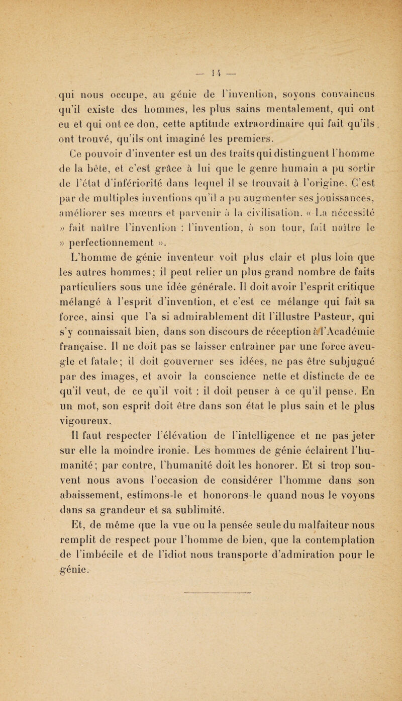 » )) qui nous occupe, au géüie de rinvenlion, soyons convaincus qu’il existe des hommes, les plus sains mentalement, qui ont eu et qui ont ce don, cette aptitude extraordinaire qui fait qu’ils , ont trouvé, qu’ils ont imaginé les premiers. Ce pouvoir d’inventer est un des traits qui distinguent l'homme de la bête, et c’est grâce à lui que le genre humain a pu sortir de l’état d’infériorité dans lequel il se trouvait à l’origine. C’est par de multiples inventions qu’il a pu augmentei* ses jouissances, améliorer ses mœurs et parvenir à la civilisation. « La nécessité fait naître l’invention : l’invention, à son tour, fait naître le perfectionnement ». L’homme de génie inventeur voit plus clair et plus loin que les autres hommes; il peut relier un plus grand nombre de faits particuliers sous une idée générale. Il doit avoir l’esprit critique mélangé à l’esprit d’invention, et c’est ce mélange qui fait sa force, ainsi que l’a si admirablement dit l’illustre Pasteur, qui s’y connaissait bien, dans son discours de réceptionâl’Académie française. Il ne doit pas se laisser entraîner par une force aveu¬ gle et fatale; il doit gouverner ses idées, ne pas être subjugué par des images, et avoir la conscience nette et distincte de ce qu’il veut, de ce qu’il voit : il doit penser à ce qu’il pense. En un mot, son esprit doit être dans son état le plus sain et le plus vigoureux. Il faut respecter l’élévation de l’intelligence et ne pas jeter sur elle la moindre ironie. Les hommes de génie éclairent l’hu¬ manité; par contre, l’humanité doit les honorer. Et si trop sou¬ vent nous avons l’occasion de considérer l’homme dans son abaissement, estimons-le et honorons-le quand nous le voyons dans sa grandeur et sa sublimité. Et, de meme que la vue ou la pensée seule du malfaiteur nous remplit de respect pour l’homme de bien, que la contemplation de l’imbécile et de l’idiot nous transporte d’admiration pour le génie.