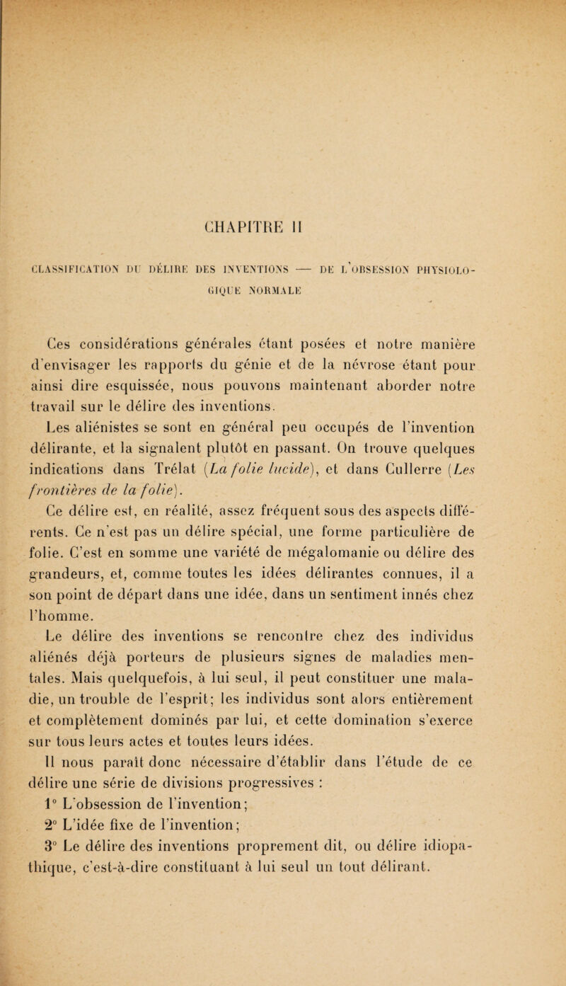 CHAPITRE II CLASSIFICATION DC DKLIIIK DES INVENTIONS - DE l’oRSESSION PHASIOLO- CIQIIE NORMALE Ces considérations générales étant posées et notre manière d’envisager les rapports du génie et de la névrose étant pour ainsi dire esquissée, nous pouvons maintenant aborder notre travail sur le délire des inventions. Les aliénistes se sont en général peu occupés de l’invention délirante, et la signalent plutôt en passant. On trouve quelques indications dans Trélat [La folie lucide)^ et dans Gullerre [Les frontières de la folie). Ce délire est, en réalité, assez fréquent sous des aspects diffé¬ rents. Ce n’est pas un délire spécial, une forme particulière de folie. C’est en somme une variété de mégalomanie ou délire des grandeurs, et, comme toutes les idées délirantes connues, il a son point de départ dans une idée, dans un sentiment innés chez l’homme. Le délire des inventions se rencontre chez des individus aliénés déjà porteurs de plusieurs signes de maladies men¬ tales. Mais quelquefois, à lui seul, il peut constituer une mala¬ die, un trouble de l’esprit; les individus sont alors entièrement et complètement dominés par lui, et cette domination s’exerce sur tous leurs actes et toutes leurs idées. H nous paraît donc nécessaire d’établir dans l’étude de ce délire une série de divisions progressives : 1° L’obsession de l’invention; 2° L’idée fixe de l’invention; 3° Le délire des inventions proprement dit, ou délire idiopa¬ thique, c’est-à-dire constituant à lui seul un tout délirant.