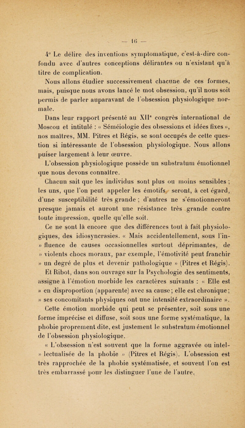 i(i 4* Le délire des inventions symptomatique, c'est-à-dire con¬ fondu avec d’autres conceptions délirantes ou n’existant qu’à titre de complication. Nous allons étudier successivement chacune de ces formes, mais, puisque nous avons lancé le mot obsession, qu’il nous soit permis de parler auparavant de l’obsession physiologique nor¬ male. Dans leur rapport présenté au XII® congrès international de Moscou et intitulé : u Séméiologie des obsessions et idées fixes », nos maîtres, MM. Pitres et Régis, se sont occupés de cette ques¬ tion si intéressante de l’obsession physiologique. Nous allons puiser largement à leur œuvre. L’obsession physiologique possède un substratum émotionnel que nous devons connaître. Chacun sait que les individus sont plus ou moins sensibles ; les uns, que l’on peut appeler les émotifs, seront, à cet égard, d’une susceptibilité très grande ; d’autres ne s’émotionneront presque jamais et auront une résistance très grande contre toute impression, quelle qu’elle soit. Ce ne sont là encore que des différences tout à fait physiolo¬ giques, des idiosyncrasies. « Mais accidentellement, sous l’in- » tluence de causes occasionnelles surtout déprimantes, de » violents chocs moraux, par exemple, l’émotivité peut franchir » un degré de plus et devenir pathologique » (Pitres et Régis). Et Ribot, dans son ouvrage sur la Psychologie des sentiments, assigne à l’émotion morbide les caractères suivants : « Elle est » en disproportion (apparente) avec sa cause; elle est chronique; » ses concomitants physiques ont une intensité extraordinaire ». Cette émotion morbide qui peut se présenter, soit sous une forme imprécise et diffuse, soit sous une forme systématique, la phobie proprement dite, est justement le substratum émotionnel de l’obsession physiologique. « L’obsession n’est souvent que la forme aggravée ou intel- » lectualisée de la phobie » (Pitres et Régis). L’obsession est très rapprochée de la phobie systématisée, et souvent l’on est très embarrassé pour les distinguer l’une de l’autre^