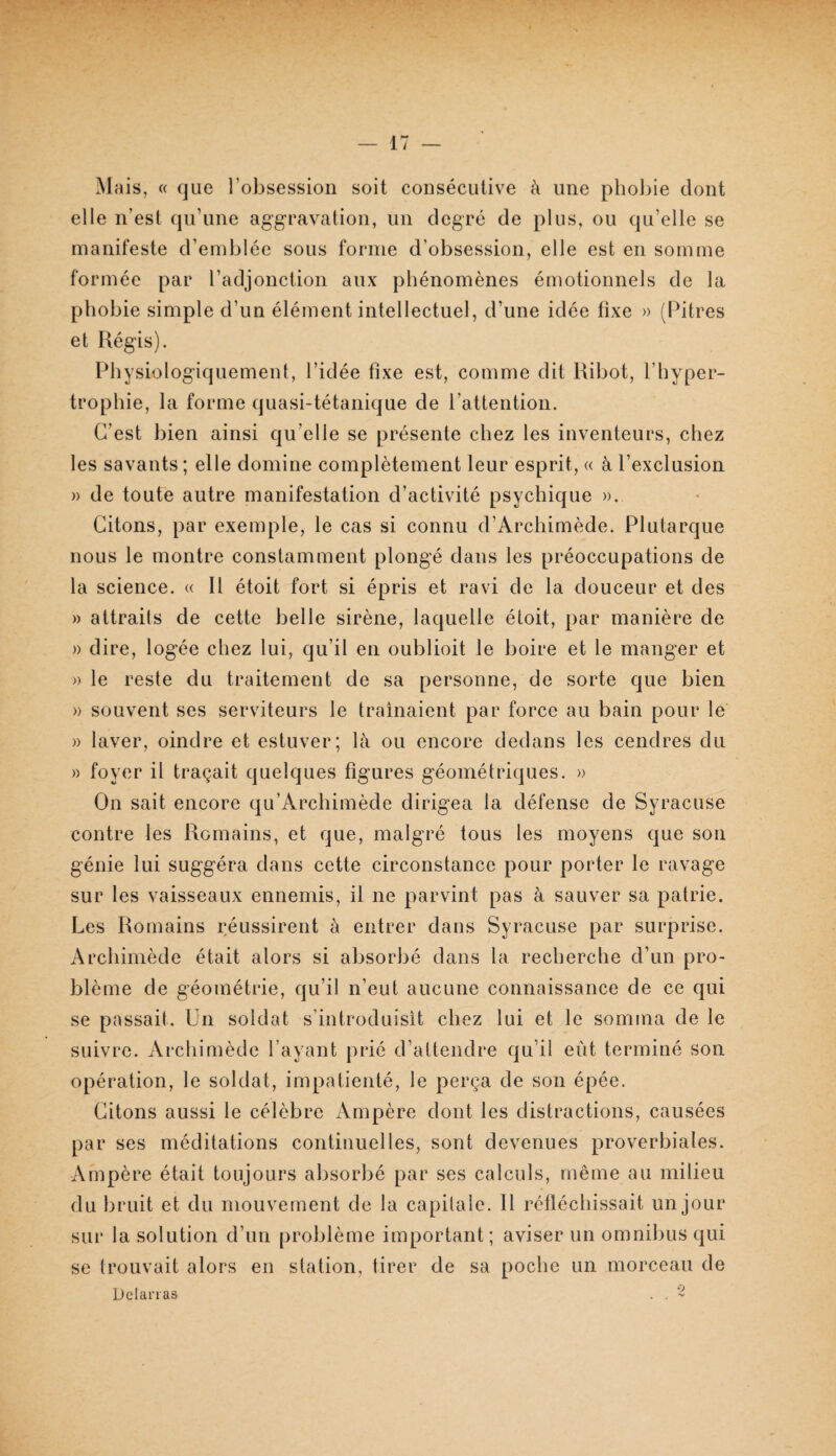 Mais, « cjue l’obsession soit consécutive à une phobie dont elle n’est qu’une aggravation, un degré de plus, ou qu’elle se manifeste d’emblée sous forme d’obsession, elle est en somme formée par l’adjonction aux phénomènes émotionnels de la phobie simple d’un élément intellectuel, d’une idée fixe » (Pitres et Régis). Physiologiquement, l’idée fixe est, comme dit Ribot, l’hyper¬ trophie, la forme quasi-tétanique de l’attention. C’est bien ainsi qu’elle se présente chez les inventeurs, chez les savants; elle domine complètement leur esprit, « à l’exclusion » de toute autre manifestation d’activité psychique ». Citons, par exemple, le cas si connu d’Archimède. Plutarque nous le montre constamment plongé dans les préoccupations de la science. « Il étoit fort si épris et ravi de la douceur et des » attraits de cette belle sirène, laquelle étoit, par manière de » dire, logée chez lui, qu’il en oublioit le boire et le manger et » le reste du traitement de sa personne, de sorte que bien » souvent ses serviteurs le traînaient par force au bain pour le » laver, oindre et estuver; là ou encore dedans les cendres du » foyer il traçait quelques figures géométriques. » On sait encore qu’Archimède dirigea la défense de Syracuse contre les Romains, et que, malgré tous les moyens que son génie lui suggéra dans cette circonstance pour porter le ravage sur les vaisseaux ennemis, il ne parvint pas à sauver sa patrie. Les Romains réussirent à entrer dans Syracuse par surprise. Archimède était alors si absorbé dans la recherche d’un pro¬ blème de géométrie, qu’il n’eut aucune connaissance de ce qui se passait. Un soldat s’introduisit chez lui et le somma de le suivre. Archimède l’ayant prié d’attendre qu’il eût terminé son opération, le soldat, impatienté, le perça de son épée. Citons aussi le célèbre Ampère dont les distractions, causées par ses méditations continuelles, sont devenues proverbiales. Ampère était toujours absorbé par ses calculs, même au milieu du bruit et du mouvement de la capitale. Il réfléchissait un jour sui‘ la solution d’un problème important; aviser un omnibus qui se trouvait alors en station, tirer de sa poche un morceau de Delanas . . -