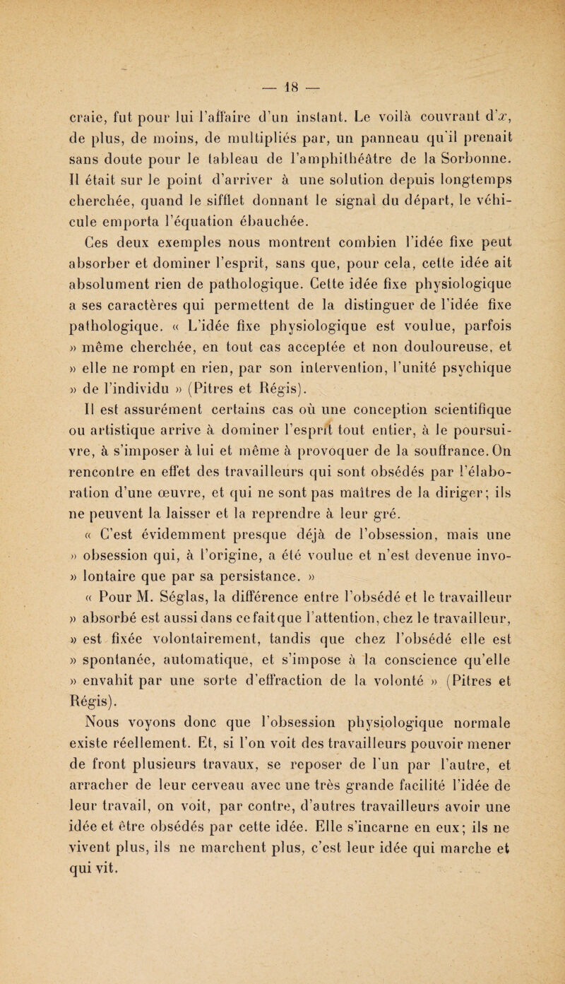 craie, fut pour lui l’alFaire d’un instant. Le voilà couvrant d’^, de plus, de moins, de multipliés par, un panneau qu’il prenait sans doute pour le tableau de l’amphithéâtre de la Sorbonne. Il était sur le point d’arriver à une solution depuis longtemps cherchée, quand le sifflet donnant le signal du départ, le véhi¬ cule emporta l’équation ébauchée. Ces deux exemples nous montrent combien l’idée fixe peut absorber et dominer l’esprit, sans que, pour cela, cette idée ait absolument rien de pathologique. Cette idée fixe physiologique a ses caractères qui permettent de la distinguer de l’idée fixe pathologique. « L’idée fixe physiologique est voulue, parfois » même cherchée, en tout cas acceptée et non douloureuse, et » elle ne rompt en rien, par son intervention, l’unité psychique » de l’individu » (Pitres et Régis). Il est assurément certains cas où une conception scientifique ou artistique arrive à dominer l’esprit tout entier, à le poursui¬ vre, à s’imposer à lui et même à provoquer de la souffrance. On rencontre en effet des travailleurs qui sont obsédés par l’élabo¬ ration d’une œuvre, et qui ne sont pas maîtres de la diriger; ils ne peuvent la laisser et la reprendre à leur gré. (( C’est évidemment presque déjà de l’obsession, mais une » obsession qui, à l’origine, a été voulue et n’est devenue invo- » lontaire que par sa persistance. » « Pour M. Séglas, la différence entre l’obsédé et le travailleur » absorbé est aussi dans ce fait que l’attention, chez le travailleur, » est fixée volontairement, tandis que chez l’ohsédé elle est » spontanée, automatique, et s’impose à la conscience qu’elle » envahit par une sorte d’effraction de la volonté » (Pitres et Régis). Nous voyons donc que l’obsession physiologique normale existe réellement. Et, si l’on voit des travailleurs pouvoir mener de front plusieurs travaux, se reposer de Lun par l’autre, et arracher de leur cerveau avec une très grande facilité l’idée de leur travail, on voit, par contre, d’autres travailleurs avoir une idée et être obsédés par cette idée. Elle s’incarne en eux; ils ne vivent plus, ils ne marchent plus, c’est leur idée qui marche et qui vit.