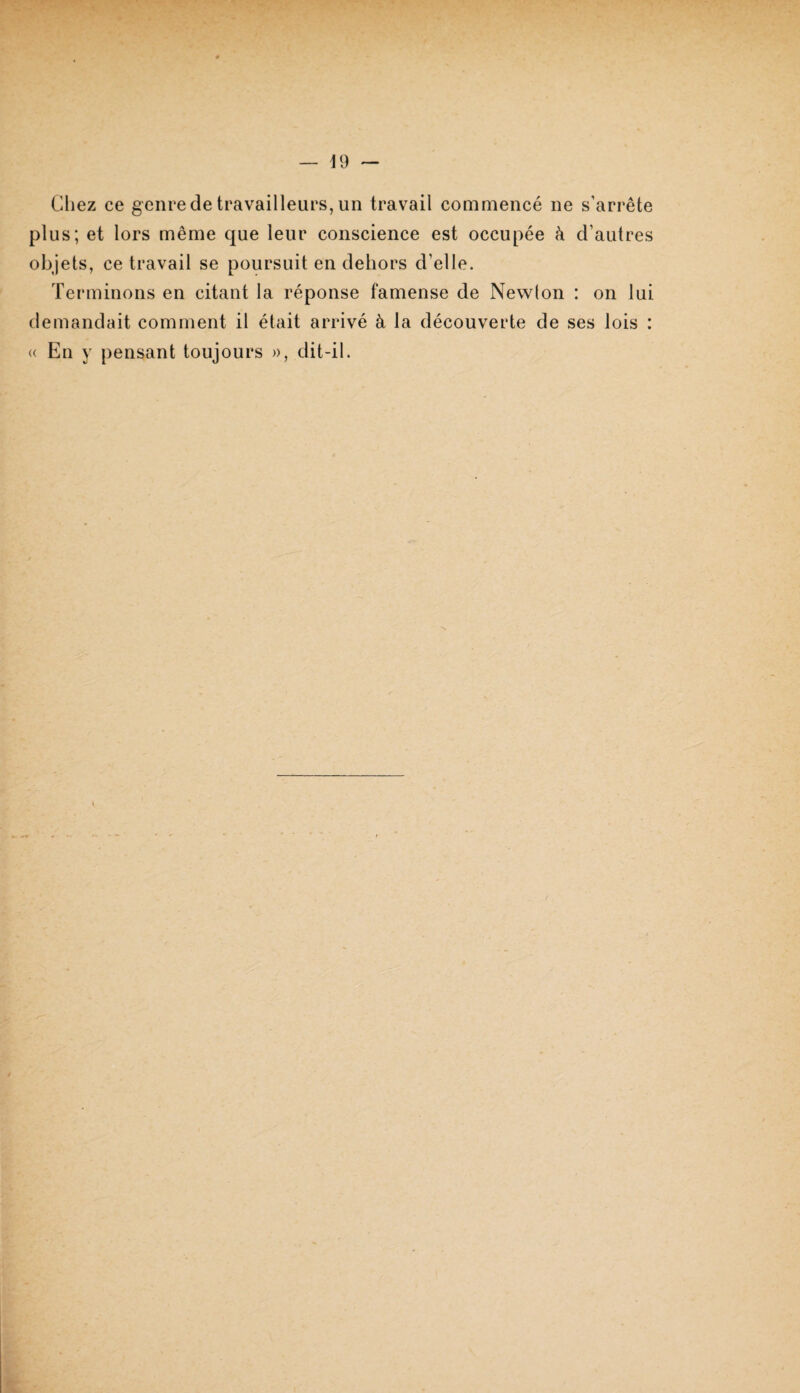id — Chez ce genre de travailleurs, un travail commencé ne s’arrête plus; et lors même que leur conscience est occupée à d’autres objets, ce travail se poursuit en dehors d’elle. Terminons en citant la réponse famense de Newlon : on lui demandait comment il était arrivé à la découverte de ses lois : « En y pensant toujours », dit-il. tr