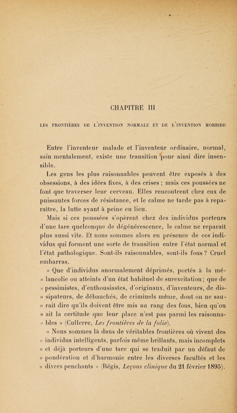 / CHAPITRE III LES FRONTIÈRES DE l’iNVENTION NORMALE ET DE l’iNYENTION MORBIDE Entre l’inventeur malade et l’inventeur ordinaire, normal, sain mentalement, existe une transition pour ainsi dire insen¬ sible. Les gens les plus raisonnables peuvent être exposés à des obsessions, à des idées fixes, tà des crises ; mais ces poussées ne font que traverser leur cerveau. Elles rencontrent chez eux de puissantes forces de résistance, et le calme ne tarde pas à repa¬ raître, la lutte ayant à peine eu lieu. Mais si ces poussées s’opèrent chez des individus porteurs d’une tare quelconque de dégénérescence, le calme ne réparait plus aussi vite. Et nous sommes alors en présence de ces indi¬ vidus qui forment une sorte de transition entre l’état normal et l’état pathologique. Sont-ils raisonnables, sont-ils fous ? Cruel embarras. « Que d’individus anormalement déprimés, portés à la mé- » lancolie ou atteints d’un état habituel de surexcitation; que de » pessimistes, d’enthousiastes, d’originaux, d’inventeurs, de dis- » sipateurs, de débauchés, de criminels même, dont on ne sau- » rait dire qu’ils doivent être mis au rang des fous, bien qu’on » ait la certitude que leur place n’est pas parmi les raisonna- » blés » (Cullerre, Les frontières de la folie). « Nous sommes là dans de véritables frontières où vivent des » individus intelligents, parfois même brillants, mais incomplets » et déjà porteurs d’une tare qui se traduit par un défaut de » pondération et d’harmonie entre les diverses facultés et les » divers penchants » (Régis, Leçons clinique du 21 février 1895).