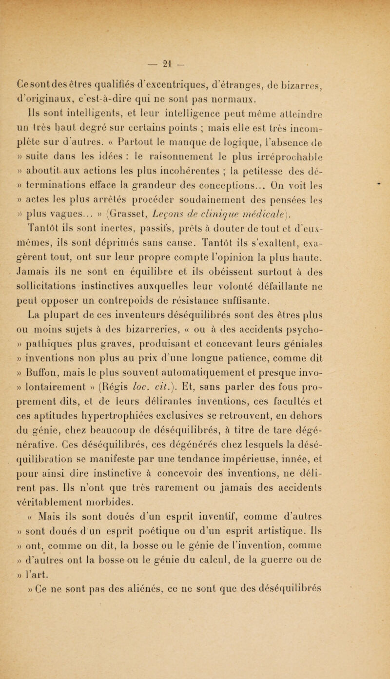 Cesontdes elres qualifiés d’excentriques, d’étranges, de Inzarrcs, d’originaux, c’est-à-dire qui ne sont pas normaux. Ils sont intelligents, et leur intelligence peut meme atteindre uu très haut degré sur certains points ; mais elle est très incom¬ plète sur d'autres. « Partout le manque de logiiiue, l’absence de » suite dans les idées : le raisonnement le plus irréprochable » aJmutit aux actions les plus incohérentes ; la petitesse des dc- » terminations etiace la grandeur des conceptions... On voit les » actes les plus arrêtés procéder soudainement des pensées les )) plus vagues... » (Grasset, Leçons de clinique médicale). Tantôt ils sont inertes, passifs, prêts à douter de tout et d’eux- mêmes, ils sont déprimés sans cause. Tantôt ils s’exaltent, exa¬ gèrent tout, ont sur leur propre compte l’opinion la plus haute. Jamais ils ne sont en équilibre et ils obéissent surtout à des sollicitations instinctives auxquelles leur volonté défaillante ne peut opposer un contrepoids de résistance suffisante. La plupart de ces inventeurs déséquilibrés sont des êtres plus ou moins sujets à des bizarreries, « ou à (.les accidents psycho- » pathiques plus graves, produisant et concevant leurs géniales )) inventions non plus au prix d’une longue patience, comme dit » Buffon, mais le plus souvent automatiquement et presque invo- )) lontairement » (Régis loc. cit.). Et, sans parler des fous pro¬ prement dits, et de leurs délirantes inventions, ces facultés et ces aptitudes hypertrophiées exclusives se retrouvent, en dehors du génie, chez beaucoup de déséquilibrés, à titre de tare dégé¬ nérative. Ces déséquilibrés, ces dégénérés chez lesquels la désé¬ quilibration se manifeste par une tendance impérieuse, innée, et pour ainsi dire instinctive à concevoir des inventions, ne déli¬ rent pas. Ils n’ont que très rarement ou jamais des accidents véritablement morbides. « Mais ils sont doués d’un esprit inventif, comme d’autres » sont doués d'un esprit poétique ou d’un esprit artistique. Ils » ont, comme on dit, la bosse ou le génie de l’invention, comme » d’autres ont la bosse ou le génie du calcul, de la guerre ou de » Tart. » Ce ne sont pas des aliénés, ce ne sont que des déséquilibrés