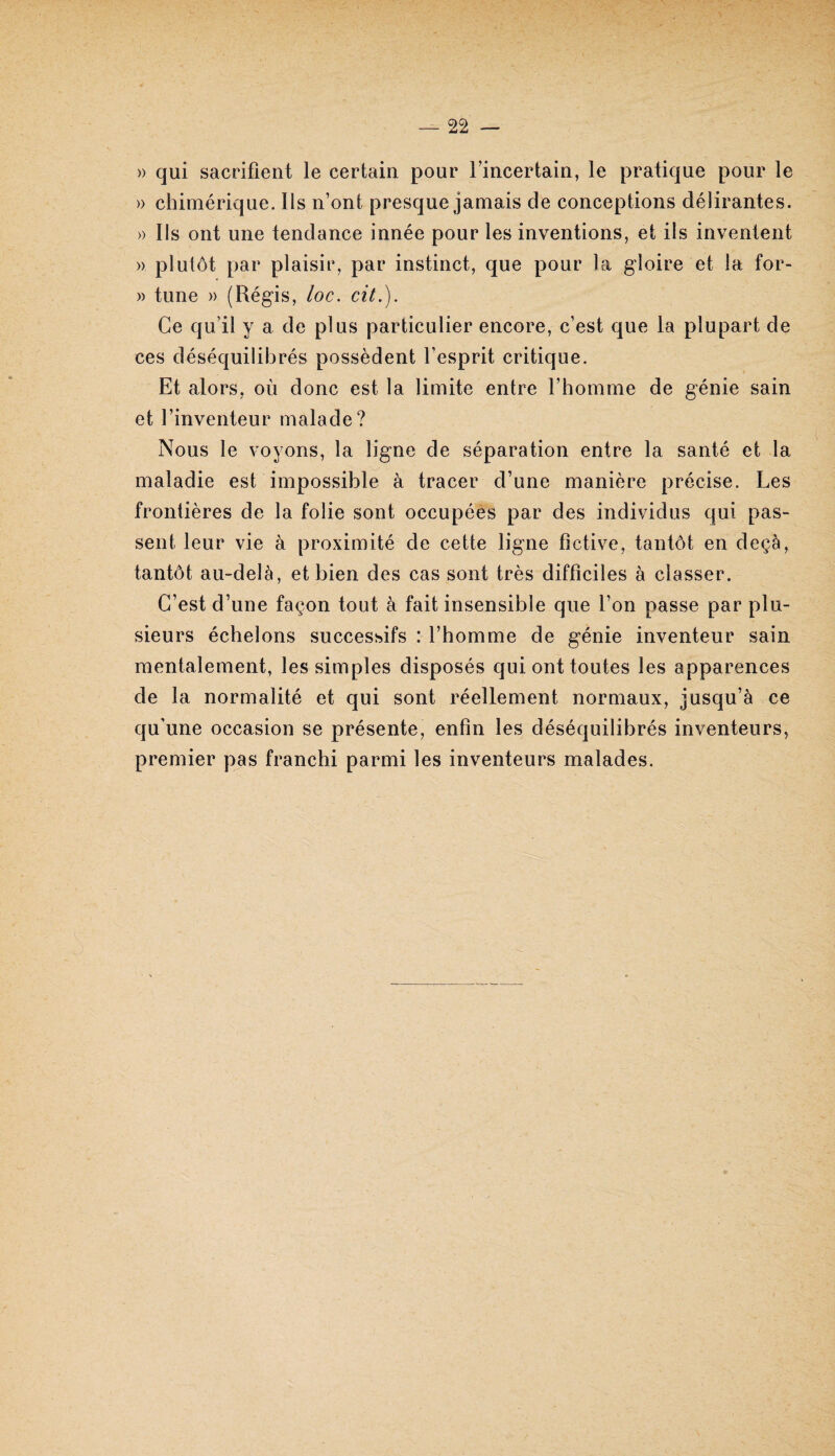 » qui sacrifient le certain pour l’incertain, le pratique pour le » chimérique. Ils n’ont presque jamais de conceptions délirantes. » Ils ont une tendance innée pour les inventions, et ils inventent » plutôt par plaisir, par instinct, que pour la gloire et la for- » tune » (Régis, loc. cit.). Ce qu’il y a de plus particulier encore, c’est que la plupart de ces déséquilibrés possèdent l’esprit critique. Et alors, où donc est la limite entre l’homme de génie sain et l’inventeur malade? Nous le voyons, la ligne de séparation entre la santé et la maladie est impossible à tracer d’une manière précise. Les frontières de la folie sont occupées par des individus qui pas¬ sent leur vie à proximité de cette ligne fictive, tantôt en deçà, tantôt au-delà, et bien des cas sont très difficiles à classer. C’est d’une façon tout à fait insensible que l’on passe par plu¬ sieurs échelons successifs : l’homme de génie inventeur sain mentalement, les simples disposés qui ont toutes les apparences de la normalité et qui sont réellement normaux, jusqu’à ce qu'une occasion se présente, enfin les déséquilibrés inventeurs, premier pas franchi parmi les inventeurs malades.