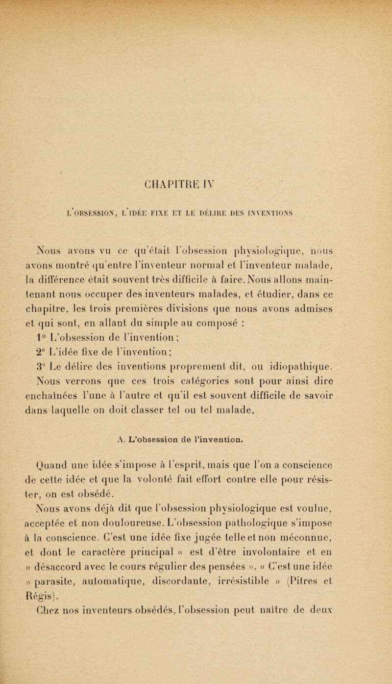 CHAPITRE IV l’oBSESSIOxX, l'idée fixe et le délire des lnvextions Nous avons vu ce qu’était l’obsession physiologique, nous avons montré qu’entre l’inventeur normal et l’inventeur malade, la différence était souvent très difficile à faire. Nous allons main¬ tenant nous occuper des inventeurs malades, et étudier, dans ce chapitre, les trois premières divisions que nous avons admises et qui sont, en allant du simple au composé : 1° L’obsession de l’invention; 2° L’idée fixe de l’invention; 3° Le délire des inventions proprement dit, ou idiopathique. Nous verrons que ces trois catégories sont pour ainsi dire enchaînées Tune à l’autre et qu’il est souvent difficile de savoir dans laquelle on doit classer tel ou tel malade. A. L’obsession de l’invention. Quand une idée s’impose à l’esprit, mais que l’on a conscience de cette idée et que la volonté fait effort contre elle pour résis¬ ter, on est obsédé. Nous avons déjà dit que l’obsession physiologique est voulue, acceptée et non douloureuse. L’obsession pathologique s’impose à la conscience. C’est une idée fixe jugée telle et non méconnue, et dont le caractère principal <( est d’être involontaire et en » désaccord avec le cours régulier des pensées ». « C’est une idée » parasite, automatique, discordante, irrésistible » (Pitres et Régis). Chez nos inventeurs obsédés, l’obsession peut naître de deux
