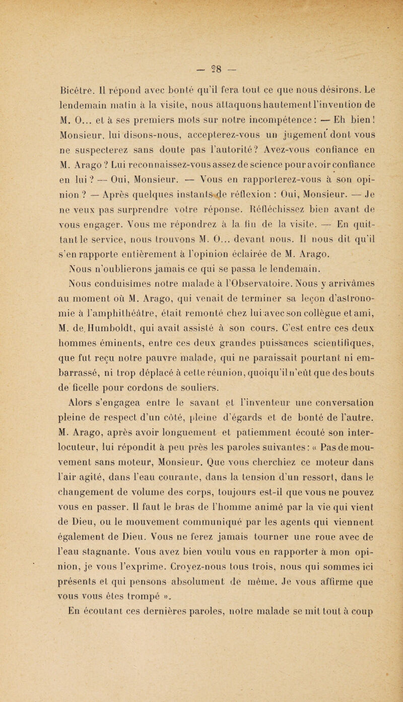 Bicêtre. Il répond avec bonté qu’il fera tout ce que nous désirons. Le lendemain matin à la visite, nous attaquons hautement l’invention de M. O... et h ses premiers mots sur notre incompétence: — Eh bien! Monsieur, lui disons-nous, accepterez-vous un jugement dont vous ne suspecterez sans doute pas l’autorité? Avez-vous confiance en M. Arago ? Lui reconnaissez-vousassezdesciencepouravoirconfiance en lui? — Oui, Monsieur. — Vous en rapporterez-vous à son opi¬ nion ? — Après quelques instants de réflexion : Oui, Monsieur. — Je ne veux pas surprendre votre réponse. Réfléchissez bien avant de vous engager. Vous me répondrez à la fin de la visite. — En quit¬ tant le service, nous trouvons M. O... devant nous. Il nous dit qu’il s’en rapporte entièrement à l’opinion éclairée de M. Arago. Nous n’oublierons jamais ce qui se passa le lendemain. Nous conduisîmes notre malade à l’Observatoire. Nous y arrivâmes au moment où M. Arago, qui venait de terminer sa leçon d’astrono¬ mie à ramphithéâtre, était i*emonté chez lui avec son collègue et ami, M. de, Humboldt, qui avait assisté à son cours. C’est entre ces deux hommes éminents, entre ces deux grandes puissances scientifiques, que fut reçu notre pauvre malade, qui ne paraissait pourtant ni em¬ barrassé, ni trop déplacé àcetteréunion,quoiqu’iln’eûtquedesbouts de ficelle pour cordons de souliers. Alors s’engagea entre le savant et l’inventeur une conversation pleine de respect d’un côté, pleine d’égards et de bonté de l’autre, M. Arago, après avoir longuement et patiemment écouté son inter¬ locuteur, lui répondit à peu près les paroles suivantes: « Pas de mou¬ vement sans moteur. Monsieur. Que vous cherchiez ce moteur dans l’air agité, dans l’eau courante, dans la tension d’un ressort, dans le changement de volume des corps, toujours est-il que vous ne pouvez vous en passer. Il faut le bras de l’homme animé par la vie qui vient de Dieu, ou le mouvement communiqué par les agents qui viennent également de Dieu. Vous ne ferez jamais tourner une roue avec de l’eau stagnante. Vous avez bien voulu vous en rapporter à mon opi¬ nion, je vous l’exprime. Croyez-nous tous trois, nous qui sommes ici présents et qui pensons absolument de même. Je vous affirme que vous vous êtes trompé ». En écoutant ces dernières paroles, notre malade se mit tout à coup