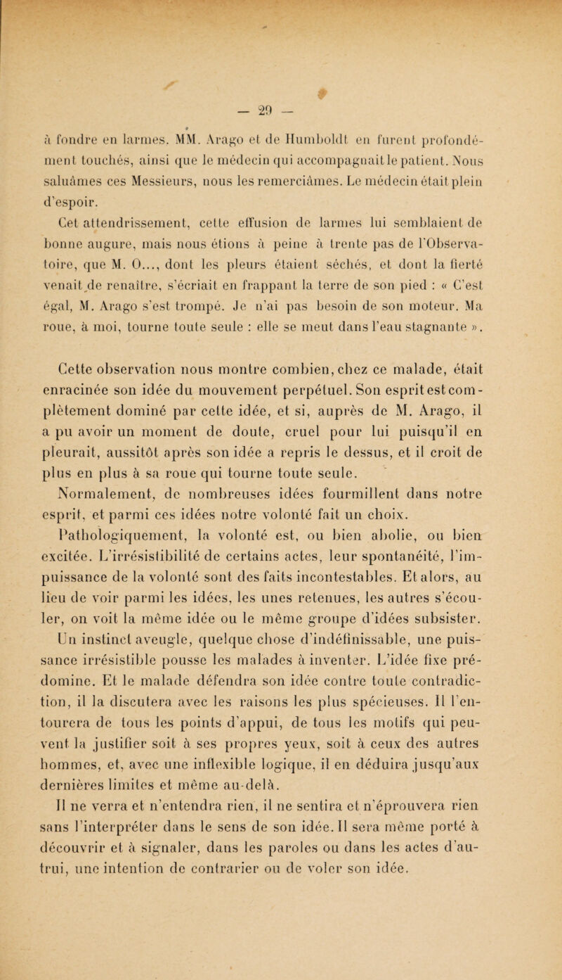 — -20 à fondre en larmes. MM. Arago et de Hnmboldt en fnrejit profondé¬ ment touchés, ainsi que le médecin qui accompagnaitle patient. Nous saluâmes ces Messieurs, nous les remerciâmes. Le médecin était plein d’espoir. Cet attendrissement, cette effusion de larmes lui semblaient de bonne augure, mais nous étions à peine à trente pas de l'Observa¬ toire, que M. O..., dont les pleurs étaient séchés, et dont la fierté venait/le renaître, s’écriait en frappant la terre de son pied : « C’est égal, M. Arago s’est trompé. Je n’ai pas besoin de son moteur. Ma roue, à moi, tourne toute seule : elle se meut dans l’eau stagnante ». Cette observation nous montre combien, chez ce malade, était enracinée son idée du mouvement perpétuel. Son espritestcom- plètement dominé par cette idée, et si, auprès de M. Arago, il a pu avoir un moment de doute, cruel pour lui puisqu’il en pleurait, aussitôt après son idée a repris le dessus, et il croit de plus en plus à sa roue qui tourne toute seule. Normalement, de nombreuses idées fourmillent dans notre esprit, et parmi ces idées notre volonté fait un choix. Pathologiquement, la volonté est, ou bien abolie, ou bien excitée. L’irrésistibilité de certains actes, leur spontanéité, Pim- puissance de la volonté sont des faits incontestables. Et alors, au lieu de voir parmi les idées, les unes retenues, les autres s’écou¬ ler, on voit la même idée ou le même groupe d’idées subsister. Un instinct aveugle, quelque chose d’indéfinissable, une puis¬ sance irrésistible pousse les malades à inventer. L’idée fixe pré¬ domine. Et le malade défendra son idée contre toute contradic¬ tion, il la discutera avec les raisons les plus spécieuses. Il l’en¬ tourera de tous les points d’appui, de tous les motifs qui peu¬ vent la justifier soit à ses propres yeux, soit à ceux des autres hommes, et, avec une inflexible logique, il en déduira jusqu’aux dernières limites et même au-delà. Il ne verra et n’entendra rien, il ne sentira et n’éprouvera rien sans l’interpréter dans le sens de son idée. Il sera même porté à découvrir et à signaler, dans les paroles ou dans les actes d’au¬ trui, une intention de contrarier ou de voler son idée.