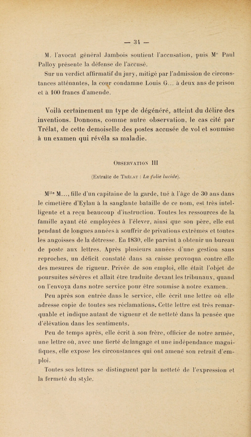 M. l'avocat général Jambois soutient raccusation, puis M' Paul Palloy présente la défense de l’accusé. Sur un verdict affirmatif du jury, mitigé par l’admission de circons¬ tances atténantes, la cour condamne Louis G... à deux ans de prison et à 100 francs d’amende. Voilà certainement un type de dégénéré, atteint du délire des inventions. Donnons, comme autre observation, le cas cité par Trélat, de cette demoiselle des postes accusée de vol et soumise à un examen qui révéla sa maladie. OBSr:RVATION III (Extraite de Trélat : La folie lucide). M..., fille d’un capitaine de la garde, tué à Page de 30 ans dans le cimetière d’Eylau à la sanglante bataille de ce nom, est très intel¬ ligente et a reçu beaucoup d’instruction. Toutes les ressources de la famille ayant été employées à l’élever, ainsi que son père, elle eut pendant de longues années à souffrir de privations extrêmes et toutes les angoisses de la détresse. En 1830, elle parvint à obtenir un bureau de poste aux lettres. Après plusieurs années d’une gestion sans reproches, un déficit constaté dans sa caisse provoqua contre elle des mesures de rigueur. Privée de son emploi, elle était l’objet de poursuites sévères et allait être traduite devant les tribunaux, quand on l’envoya dans notre service pour être soumise à notre examen. Peu après son entrée dans le service, elle écrit une lettre où elle adresse copie de toutes ses réclamations. Cette lettre est très remar¬ quable et indique autant de vigueur et de netteté dans la pensée que d’élévation dans les sentiments. Peu de temps après, elle écrit à son frère, officier de notre armée, une lettre où, avec une fierté de langage et une indépendance magni¬ fiques, elle expose les circonstances qui ont amené son retrait d’em¬ ploi . Toutes ses lettres se distinguent par la netteté de l’expression et la fermeté du style.