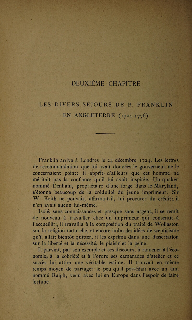 I I DEUXIÈME CHAPITRE LES DIVERS SÉJOURS DE B. FRANKLIN i EN ANGLETERRE (1724-1776) Franklin arriva à Londres le 24 décembre 1724. Les lettres de recommandation que lui avait données le gouverneur ne le concernaient point; il apprit- d’ailleurs que cet homme ne méritait pas la confiance qu’il lui avait inspirée. Un quaker nommé Denham, propriétaire d’une forge dans le Maryland, s’étonna beaucoup de la crédulité du jeune imprimeur. Sir W. Keith ne pouvait, affirma-t-il, lui procurer du crédit; il n’en avait aucun lui-même. Isolé, sans connaissances et presque sans argent, il se remit de nouveau à travailler chez un imprimeur qui consentit à l’accueillir; il travailla à la composition du traité de Wollaston sur la religion naturelle, et encore imbu des idées de scepticisme qu’il allait bientôt quitter, il les exprima dans une dissertation sur la liberté et la nécessité, le plaisir et la peine. Il parvint, par son exemple et ses discours, à ramener à l’éco¬ nomie, à la sobriété et à l’ordre ses camarades d’atelier et ce succès lui attira une véritable estime. Il trouvait en même temps moyen de partager le peu qu’il possédait avec un ami nommé Ralph, venu avec lui en Europe dans l’espoir de faire fortune.