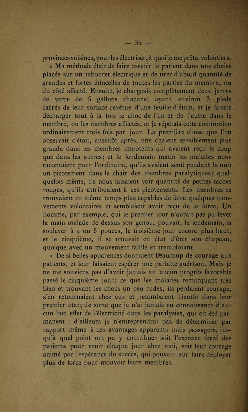 provinces voisines, pour les électriser, à quoi je me prêtai volontiers. « Ma méthode était de faire asseoir le patient dans une chaise placée sur un tabouret électrique et de tirer d’abord quantité de grandes et fortes étincelles de toutes les parties du membre, ou du côté affecté. Ensuite, je chargeais complètement deux jarres de verre de 6 gallons chacune, ayant environ 3 pieds carrés de leur surface revêtue d’une feuille d’étain, et je faisais décharger tout à la fois le choc de l'un et de l’autre dans le membre, ou les membres affectés, et je répétais cette commotion ordinairement trois fois par jour. La première chose que l’on observait c’était, aussitôt après, une chaleur sensiblement plus grande dans les membres impotents qui avaient reçu le coup que dans les autres; et le lendemain matin les malades nous racontaient pour l’ordinaire, qu’ils avaient senti pendant la nuit un picotement dans la chair des membres paralytiques; quel¬ quefois même, ils nous faisaient voir quantité de petites taches rouges, qu’ils attribuaient à ces picotements. Les membres se trouvaient en même temps plus capables de faire quelques mou¬ vements volontaires et semblaient avoir reçu de la force. Un » homme, par exemple, qui le premier jour n’aurait pas pu lever la main malade de dessus son genou, pouvait, le lendemain, la soulever à 4 ou 5 pouces, le troisième jour encore plus haut, et le cinquième, il se trouvait en état d’ôter son chapeau, quoique avec un mouvement faible et tremblotant. « De si belles apparences donnaient beaucoup de courage aux patients, et leur faisaient espérer une parfaite guérison. Mais je ne me souviens pas d’avoir jamais vu aucun progrès favorable passé le cinquième jour; ce que les malades remarquant très bien et trouvant les chocs un peu rudes, ils perdaient courage, s’en retournaient chez eux et retombaient bientôt dans leur premier état; de sorte que je n’ai jamais eu connaissance d’au¬ cun bon effet de l’électricité dans les paralysies, qui ait été per¬ manent : d’ailleurs je n’entreprendrai pas de déterminer par rapport même à ces avantages apparents mais passagers, jus¬ qu’à quel point ont pu y contribuer soit l’exercice forcé des patients pour venir chaque jour chez moi, soit leur courage animé par l’espérance du succès, qui pouvait leur faire déployer plus de force pour mouvoir leurs membres.