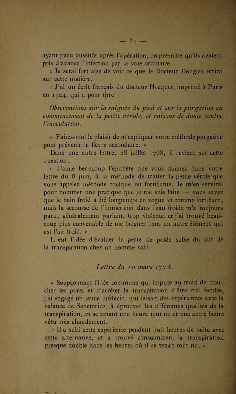 ayant paru aussitôt après l’opération, on présume qu’ils avaient pris d’avance l’infection par la voie ordinaire. « Je serai fort aise de voir ce que le Docteur Douglas écrira sur cette matière. « J’ai un écrit français du docteur Hecquet, imprimé à Paris en 1724, qui a pour titre Observations sur la saignée du pied et sur la purgation au commencement de la petite vérole, et raisons de doute contre, r inoculation. « Faites-moi le plaisir de m’expliquer votre méthode purgative pour prévenir la fièvre secondaire. » Dans une autre lettre, 28 juillet 1768, il revient sur cette question. « J’aime beaucoup l’épithète que vous donnez dans votre lettre du 8 juin, à la méthode de traiter la petite vérole que vous appelez méthode tonique ou fortifiante. Je m’en servirai pour nommer une pratique que je me suis faite — vous savez que le bain froid a été longtemps en vogue ici comme fortifiant; mais la secousse de l’immersion dans l’eau froide m’a toujours paru, généralement parlant, trop violente, et j’ai trouvé beau¬ coup plus convenable de me baigner dans un autre élément qui est l’air froid. » Il eut l’idée d’évaluer la perte de poids subie du fait de la transpiration chez un homme sain. Lettre du 10 mars 17 7 3- « Soupçonnant l’idée commune qui impute au froid de bou¬ cher les pores et d’arrêter la transpiration d’être mal fondée, j’ai engagé un jeune médecin, qui faisait des expériences avec la balance de Sanctorius, à éprouver les différentes qualités de la transpiration, en se tenant une heure tout nu et une autre heure vêtu très chaudement. « 11 a subi cette expérience pendant huit heures de suite avec cette alternative, et a trouvé constamment la transpiration presque double dans les heures où il se tenait tout nu. »