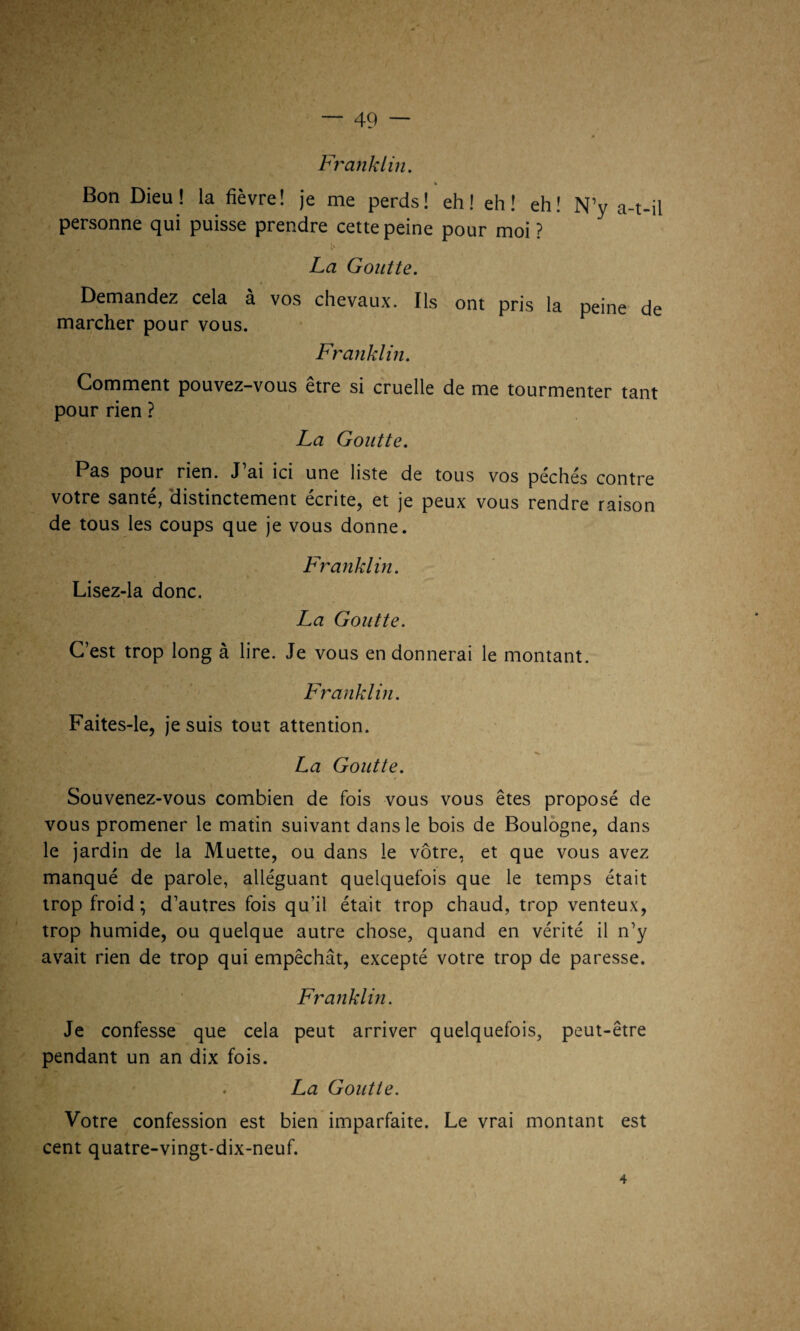 Bon Dieu! la fièvre! je me perds! eh! eh! eh! N’y a-t-il personne qui puisse prendre cette peine pour moi ? La Goutte. Demandez cela à vos chevaux. Ils ont pris la peine de marcher pour vous. Franklin. Comment pouvez-vous être si cruelle de me tourmenter tant pour rien ? La Goutte. Pas pour rien. J’ai ici une liste de tous vos péchés contre votre santé, distinctement écrite, et je peux vous rendre raison de tous les coups que je vous donne. Franklin. Lisez-la donc. La Goutte. C’est trop long à lire. Je vous en donnerai le montant. Franklin. Faites-le, je suis tout attention. «•y ‘ * v. La Goutte. Souvenez-vous combien de fois vous vous êtes proposé de vous promener le matin suivant dans le bois de Boulogne, dans le jardin de la Muette, ou dans le vôtre, et que vous avez manqué de parole, alléguant quelquefois que le temps était trop froid ; d’autres fois qu’il était trop chaud, trop venteux, trop humide, ou quelque autre chose, quand en vérité il n’y avait rien de trop qui empêchât, excepté votre trop de paresse. Franklin. Je confesse que cela peut arriver quelquefois, peut-être pendant un an dix fois. . La Goutte. Votre confession est bien imparfaite. Le vrai montant est cent quatre-vingt-dix-neuf.