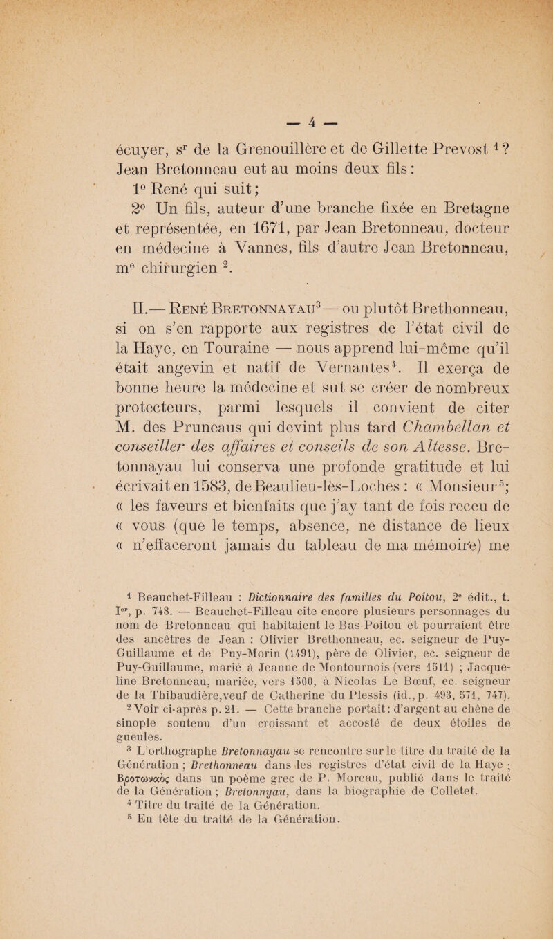 écuyer, sr de la Grenouillère et de Gillette Prévost 1 ? Jean Bretonneau eut au moins deux fils : 1° René qui suit ; 2° Un fils, auteur d’une branche fixée en Bretagne et représentée, en 1671, par Jean Bretonneau, docteur en médecine à Vannes, fils d’autre Jean Bretonneau, me chirurgien 2. IL— René Bretonnayau3— ou plutôt Brethonneau, si on s’en rapporte aux registres de l’état civil de la Haye, en Touraine —- nous apprend lui-même qu’il était angevin et natif de Vernantes4. Il exerça de bonne heure la médecine et sut se créer de nombreux protecteurs, parmi lesquels il convient de citer M. des Pruneaus qui devint plus tard Chambellan et conseiller des affaires et conseils de son Altesse. Bre¬ tonnayau lui conserva une profonde gratitude et lui écrivait en 1583, de Beaulieu-lès-Loches : « Monsieur5; « les faveurs et bienfaits que j’ay tant de fois receu de « vous (que le temps, absence, ne distance de lieux a n’effaceront jamais du tableau de ma mémoire) me 1 Beauchet-Filleau : Dictionnaire des familles du Poitou, 2e édit., t. Ier, p. 748. — Beauchet-Filleau cite encore plusieurs personnages clu nom de Bretonneau qui habitaient le Bas-Poitou et pourraient être des ancêtres de Jean : Olivier Brethonneau, ec. seigneur de Puy- Guillaume et de Puy-Morin (1491), père de Olivier, ec. seigneur de Puy-Guillaume, marié à Jeanne de Montournois (vers 1511) ; Jacque¬ line Bretonneau, mariée, vers 1500, à Nicolas Le Bœuf, ec. seigneur de la Thibaudière,veuf de Catherine du Plessis (id.,p. 493, 571, 747). 2 Voir ci-après p. 21. — Cette branche portait: d’argent au chêne de sinople soutenu d’un croissant et accosté de deux étoiles de gueules. 3 L’orthographe Bretonnayau se rencontre sur le titre du traité de la Génération ; Brethonneau dans les registres d’état civil de la Haye ; Bporwvaoç dans un poème grec de P. Moreau, publié dans le traité de la Génération ; Bretonnyau, dans la biographie de Colletet. 4 Titre du traité de la Génération. 5 En tête du traité de la Génération.