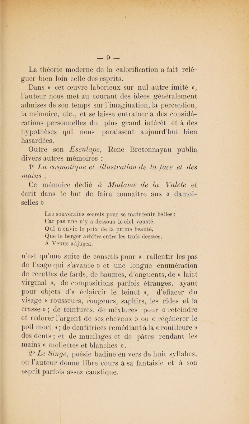 La théorie moderne de la calorification a fait relé¬ guer bien loin celle des esprits. Dans « cet œuvre laborieux sur nul autre imité », hauteur nous met au courant des idées généralement admises de son temps sur l’imagination, la perception, la mémoire, etc., et se laisse entraîner à des considé¬ rations personnelles du plus grand intérêt et à des hypothèses qui nous paraissent aujourd’hui bien hasardées. Outre son Esculape, René Bretonnayau publia divers autres mémoires : 1° La cosmotique et illustration de la face et des mains ; Ce mémoire dédié à Madame de la Valete et écrit dans le but de faire connaître aux « damoi- selles » Les souverains secrets pour se maintenir belles ; Car pas une n’y a dessous le ciel vousté, Qui n’envie le prix de la prime beauté, Que le berger arbitre entre les trois deesses, A Venus adjugea. n’est qu’une suite de conseils pour « rallentir les pas de l’aage qui s’avance )) et une longue énumération de recettes de fards, de baumes, d’onguents, de a laict virginal », de compositions parfois étranges, ayant pour objets d’« éclaircir le teinct », d’efïacer du visage a rousseurs, rougeurs, saphirs, les rides et la crasse » ; de teintures, de mixtures pour « reteindre et redorer l’argent de ses cheveux » ou « régénérer le poil mort » ; de dentifrices remédiant à la « rouilleure » des dents ; et de mucilages et de pâtes rendant les mains a mollettes et blanches ». 2° Le Singe, poésie badine en vers de huit syllabes, où l’auteur donne libre cours à sa fantaisie et à son esprit parfois assez caustique.