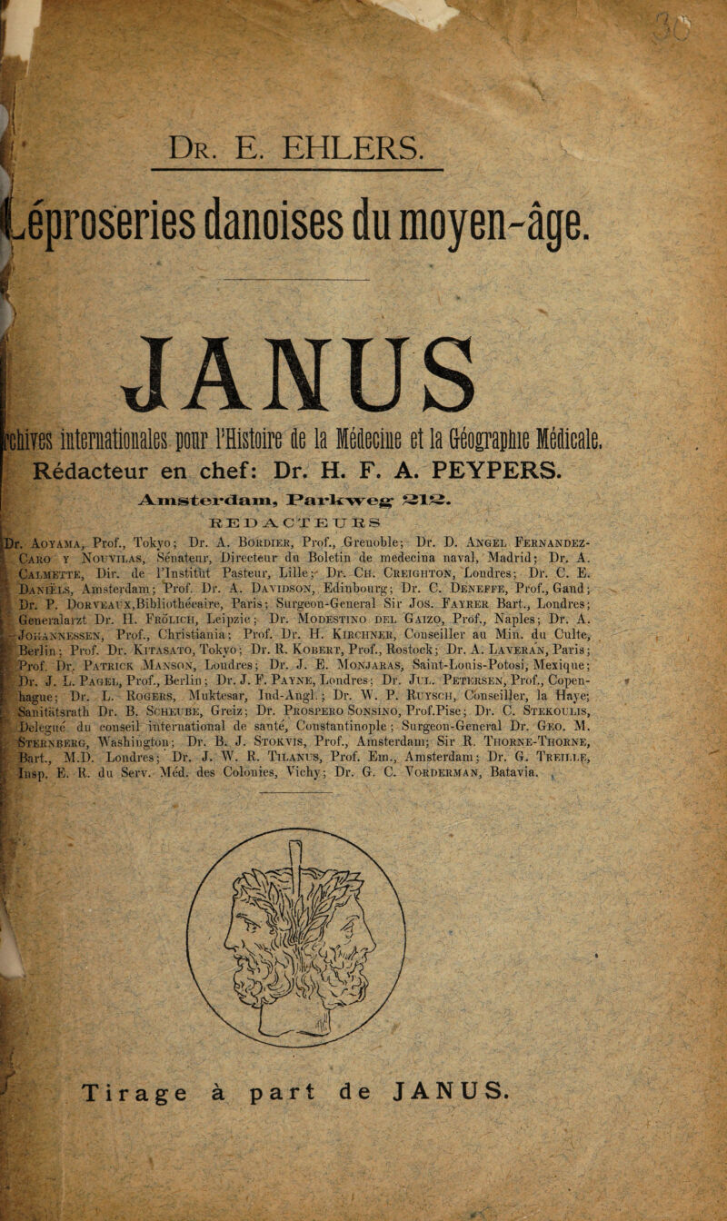 Dr. E. EHLERS. Leproseries danoises du raoyen-age. JANUS Wim iiiternatioiiales ponr I’Histoire fle la Mieciue et la Geosrapliie MMicale. Redacteur en chef: Dr. H. F. A. PEYPERS. REDACTEURS )r. Aoyama, Prof., Tokyo; Dr. A. Bohdiee, Prof., Grenoble; Dr. D. Angel Fernandez- Caro y Nouvilas, .Senateur, Directeur du Boletiii de medecina naval, Madrid; Dr. A. Calmette, Dir. de ITnstitut Pasteur, Lille; Dr. Ch. Creighton, Londres; Dr. C. E. Daniels, Amsterdam; Prof. Dr. A. Davidson, Edinbourg; Dr. C. Deneffe, Prof., Gaud; Dr. P. I)oRVEArx,Bibliotbecaire, Paris; Surgeon-General Sir Jos. Fayrer Bart., Londres; Generaiarzt Dr. H. Frolich, Leipzic; Dr. Modestino del Gaizo, Prof., Naples; Dr. A. - JoHANNESSEN, Prof., Cbristiania; Prof. Dr. H. Kirchner, Conseiller an Min. du Culte, Berlin; Prof. Dr. Kitasato, Tokyo; Dr. R. Kobert, Prof., Rostock; Dr. A. Laveran, Paris; Prof. Dr. Patrick Manson, Londres; Dr. J. E. Monjaras, Saint-Louis-Potosi, Mexique; Dr. J. L. Pagel, Prof., Berlin; Dr. J. F. Payne, Londres; Dr. JuL. Petersen, Prof., Copen- bague; Dr. L. Rogers, Muktesar, Ind-Angi.; Dr. M. P. Ruy^sch, Conseiller, la Haye; Sanitatsrath Dr. B. Schei be, Greiz; Dr. Prospero Sonsino, Prof.Pise; Dr. C. Stekoulis, Delegue du conseil international de sante, Constantinople; Surgeon-General Dr. Geo. M. Sternberg, Wasbington; Dr. B. J. Stokvis, Prof., Amsterdam; Sir R. Thorne-Thoene, Bart., M.D. Londres; Dr. J. W. R. Tilanus, Prof. Em., Amsterdam; Dr. G. TREii.i.p, Insp. E. R. du Serv. Med. des Colonies, Vicby; Dr. G. C. Vorderman, Batavia. . I k Tirage a part de JANUS.