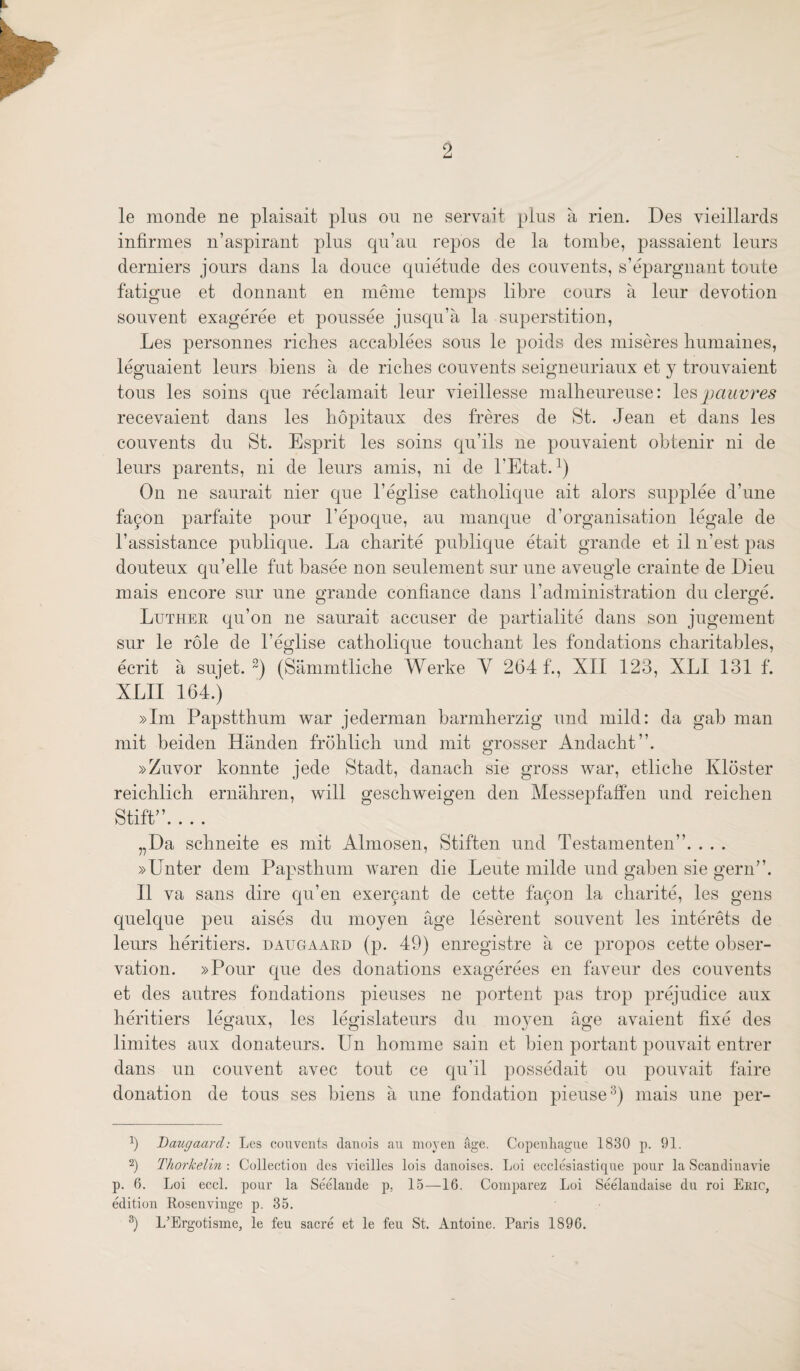 le monde ne plaisait plus on ne servait plus a rien. Des vieillards infirmes n’aspirant plus qu’au repos de la tombe, passaient leurs derniers jours dans la douce quietude des convents, s’epargnant toute fatigue et donnant en meme temps libre cours a leur devotion souvent exageree et poussee jusqu’a la superstition, Les personnes riches accablees sons le poids des miseres liumaines, leguaient leurs biens a de riches convents seigneuriaux et y trouvaient tons les soins qne reclamait leur vieillesse malheureuse: pauvres recevaient dans les hopitaux des freres de St. Jean et dans les convents du St. Esprit les soins qu’ils ne pouvaient obtenir ni de leurs parents, ni de leurs amis, ni de I’Etat. On ne sanrait nier qne I’eglise catholique ait alors supplee d’une fa^on parfaite pour I’epoqne, an manque d’organisation legale de I’assistance pnblique. La charite publique etait grande et il n’est pas douteux qu’elle fut basee non seulement sur nne aveugle crainte de Dieu mais encore sur nne grande confiance dans radministration du clerge. Luther qu’on ne sanrait accuser de partialite dans son jugement sur le role de I’eglise catholique touchant les fondations charitables, ecrit a sujet. (Silmnitliche Werke Y 264 f., XII 123, XLI 131 f. XLII 164.) »Im Papstthum war jederman barmherzig nnd mild: da gab man mit beiden Handen frohlich nnd mit grosser Andacht”. »Zuvor konnte jede Stadt, danach sie gross war, etliche Kloster reichlich ernahren, will geschweigen den Messepfaffen nnd reichen Stiff’. . . . „Da schneite es mit Almosen, Stiften nnd Testamenten”. . . . »Enter dem Papsthum waren die Leute milde nnd gaben sie gern”. II va sans dire qu’en exer9ant de cette fa9on la charite, les gens quelque pen aises du moyen age leserent souvent les interets de leurs heritiers. daugaard (p. 49) enregistre a ce propos cette obser¬ vation. »Pour qne des donations exagerees en favenr des convents et des autres fondations pieuses ne portent pas trop prejudice aux heritiers legaux, les legislatenrs du moyen age avaient fixe des limites aux donatenrs. Un honiine sain et bien portant ponvait entrer dans nn convent avec tout ce qu’il possedait ou ponvait faire donation de tons ses biens a nne fondation pieuse^) mais nne per- Daugaard: Les convents danois an moyen age. Copenliagne 1830 p. 91. 2) Thorkelin : Collection des vieilles lois danoises. Loi ecclesiastiqne ponr la Scandinavie p. 6. Loi eccl. pour la Seelande p, 15—16. Comparez Loi Seelaudaise du roi Eric, edition Rosenvinge p. 35. L’Ergotisme, le feu sacre et le fen St. Antoine. Paris 1896.