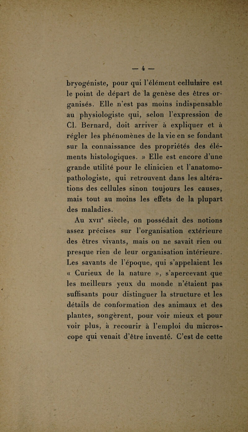 bryogéniste, pour qui l’élément cellulaire est le point de départ de la genèse des êtres or¬ ganisés. Elle n’est pas moins indispensable au physiologiste qui, selon l’expression de Cl. Bernard, doit arriver à expliquer et à régler les phénomènes de la vie en se fondant sur la connaissance des propriétés des élé¬ ments histologiques. » Elle est encore d’une grande utilité pour le clinicien et l’anatomo¬ pathologiste, qui retrouvent dans les altéra¬ tions des cellules sinon toujours les causes, mais tout au moins les effets de la plupart des maladies. Au xvne siècle, on possédait des notions assez précises sur l’organisation extérieure des êtres vivants, mais on ne savait rien ou presque rien de leur organisation intérieure. Les savants de l’époque, qui s’appelaient les « Curieux de la nature », s’apercevant que les meilleurs yeux du monde n’étaient pas suffisants pour distinguer la structure et les détails de conformation des animaux et des plantes, songèrent, pour voir mieux et pour voir plus, à recourir à l’emploi du micros¬ cope qui venait d’être inventé. C’est de cette