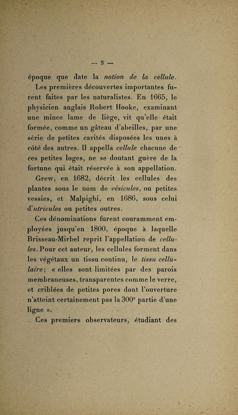 époque que date la notion de la cellule. Les premières découvertes importantes fu¬ rent faites par les naturalistes. En 1665, le physicien anglais Robert Hooke, examinant une mince lame de liège, vit qu’elle était formée, comme un gâteau d’abeilles, par une série de petites cavités disposées les unes à côté des autres. Il appella cellule chacune de * ces petites loges, ne se doutant guère de la fortune qui était réservée à son appellation. Grew, en 1682, décrit les cellules des plantes sous le nom de vésicules, ou petites vessies, et Malpighi, en 1686, sous celui d utricules ou petites outres. Ces dénominations furent couramment em¬ ployées jusqu’en 1800, époque à laquelle Brisseau-Mirbel reprit l’appellation de cellu¬ les. Pour cet auteur, les cellules forment dans les végétaux un tissu continu, le tissu cellu¬ laire; « elles sont limitées par des parois membraneuses, transparentes comme le verre, et criblées de petites pores dont l’ouverture n’atteint certainement pas la 300e partie d’une ligne ». Ces premiers observateurs, étudiant des