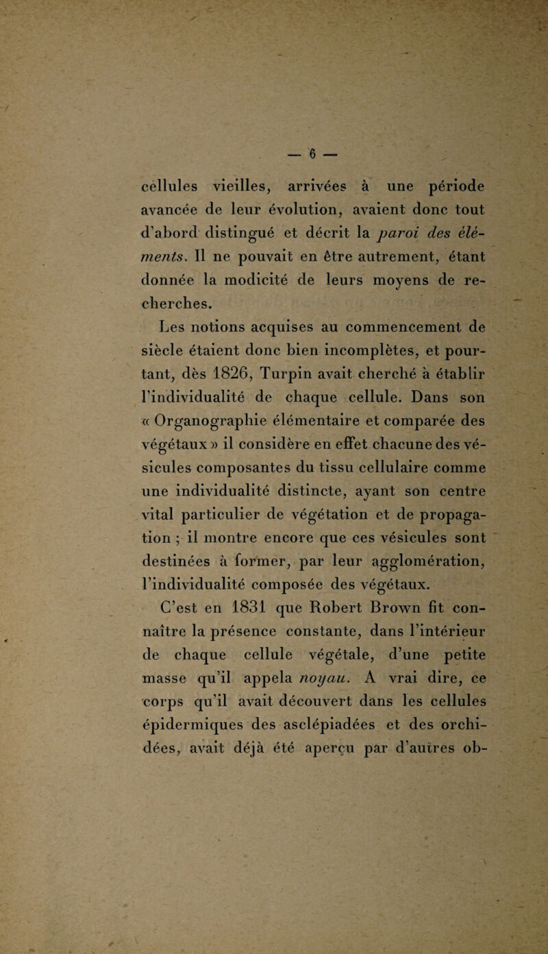 cellules vieilles, arrivées à une période avancée de leur évolution, avaient donc tout d'abord distingué et décrit la paroi des élé¬ ments. Il ne pouvait en être autrement, étant donnée la modicité de leurs moyens de re¬ cherches. Les notions acquises au commencement de siècle étaient donc bien incomplètes, et pour¬ tant, dès 1826, Turpin avait cherché à établir l’individualité de chaque cellule. Dans son « Organographie élémentaire et comparée des végétaux » il considère en effet chacune des vé¬ sicules composantes du tissu cellulaire comme une individualité distincte, ayant son centre vital particulier de végétation et de propaga¬ tion ; il montre encore que ces vésicules sont destinées à former, par leur agglomération, l’individualité composée des végétaux. C’est en 1831 que Robert Brown fit con¬ naître la présence constante, dans l’intérieur de chaque cellule végétale, d’une petite masse qu’il appela noyau. A vrai dire, ce corps qu’il avait découvert dans les cellules épidermiques des asclépiadées et des orchi¬ dées, avait déjà été aperçu par d’autres ob- *