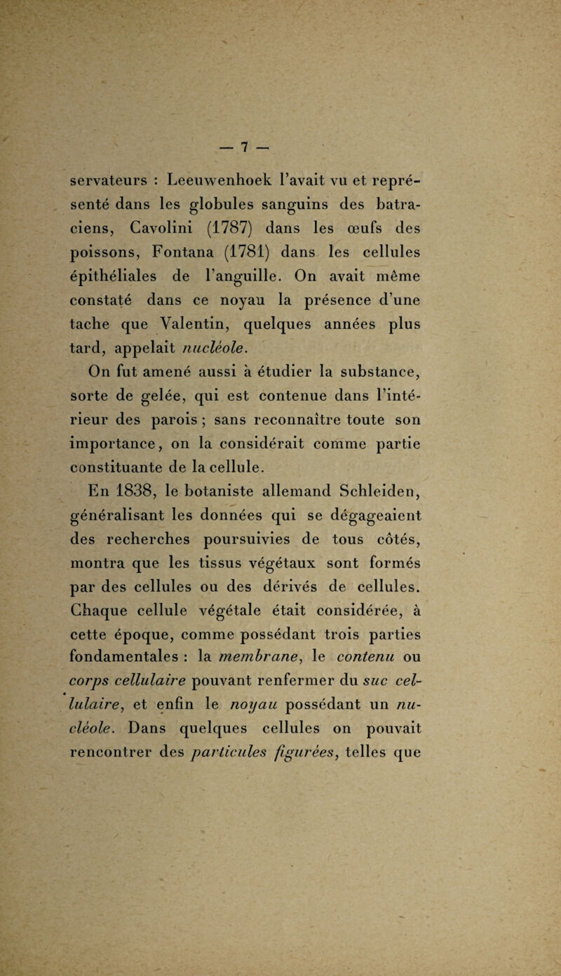 servateurs : Leeuwenhoek l’avait vu et repré¬ senté dans les globules sanguins des batra¬ ciens, Cavolini (1787) dans les œufs des poissons, Fontana (1781) dans les cellules épithéliales de l’anguille. On avait même constaté dans ce noyau la présence d’une tache que Valentin, quelques années plus tard, appelait nucléole. On fut amené aussi à étudier la substance, sorte de gelée, qui est contenue dans l’inté¬ rieur des parois ; sans reconnaître toute son importance, on la considérait comme partie constituante de la cellule. En 1838, le botaniste allemand Schleiden, généralisant les données qui se dégageaient des recherches poursuivies de tous côtés, montra que les tissus végétaux sont formés par des cellules ou des dérivés de cellules. Chaque cellule végétale était considérée, à cette époque, comme possédant trois parties fondamentales : la membrane, le contenu ou corps cellulaire pouvant renfermer du suc cel¬ lulaire, et enfin le noyau possédant un nu¬ cléole. Dans quelques cellules on pouvait rencontrer des particules figurées, telles que