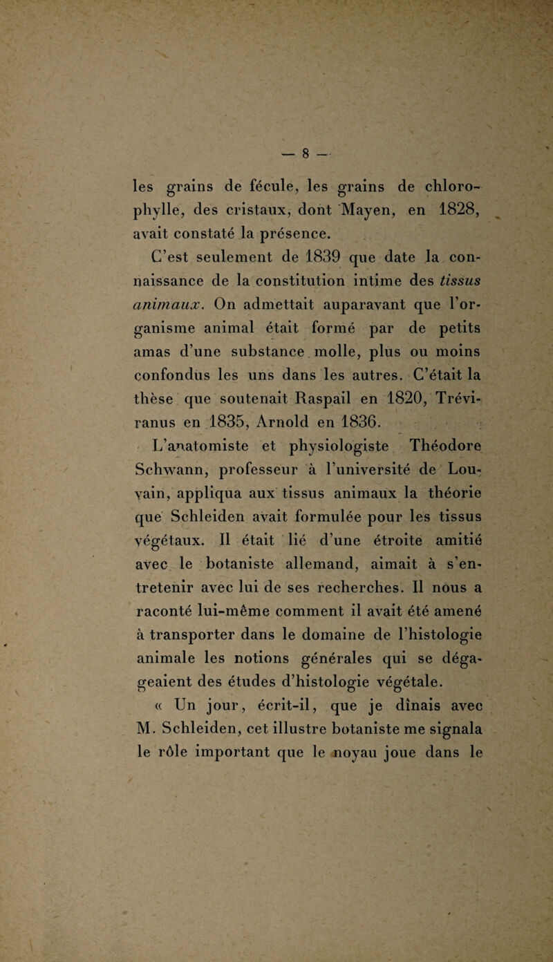 les grains de fécule, les grains de chloro¬ phylle, des cristaux, dont Mayen, en 1828, avait constaté la présence. C’est seulement de 1839 que date la con¬ naissance de la constitution intime des tissus animaux. On admettait auparavant que l’or¬ ganisme animal était formé par de petits amas d’une substance molle, plus ou moins confondus les uns dans les autres. C’était la thèse que soutenait Raspail en 1820, Trévi- ranus en 1835, Arnold en 1836. L’anatomiste et physiologiste Théodore Schwann, professeur à l’université de Lou¬ vain, appliqua aux tissus animaux la théorie que Schleiden avait formulée pour les tissus végétaux. Il était lié d’une étroite amitié avec le botaniste allemand, aimait à s’en¬ tretenir avec lui de ses recherches. Il nous a raconté lui-même comment il avait été amené à transporter dans le domaine de l’histologie animale les notions générales qui se déga¬ geaient des études d’histologie végétale. « Un jour, écrit-il, que je dînais avec M. Schleiden, cet illustre botaniste me signala le rôle important que le noyau joue dans le \