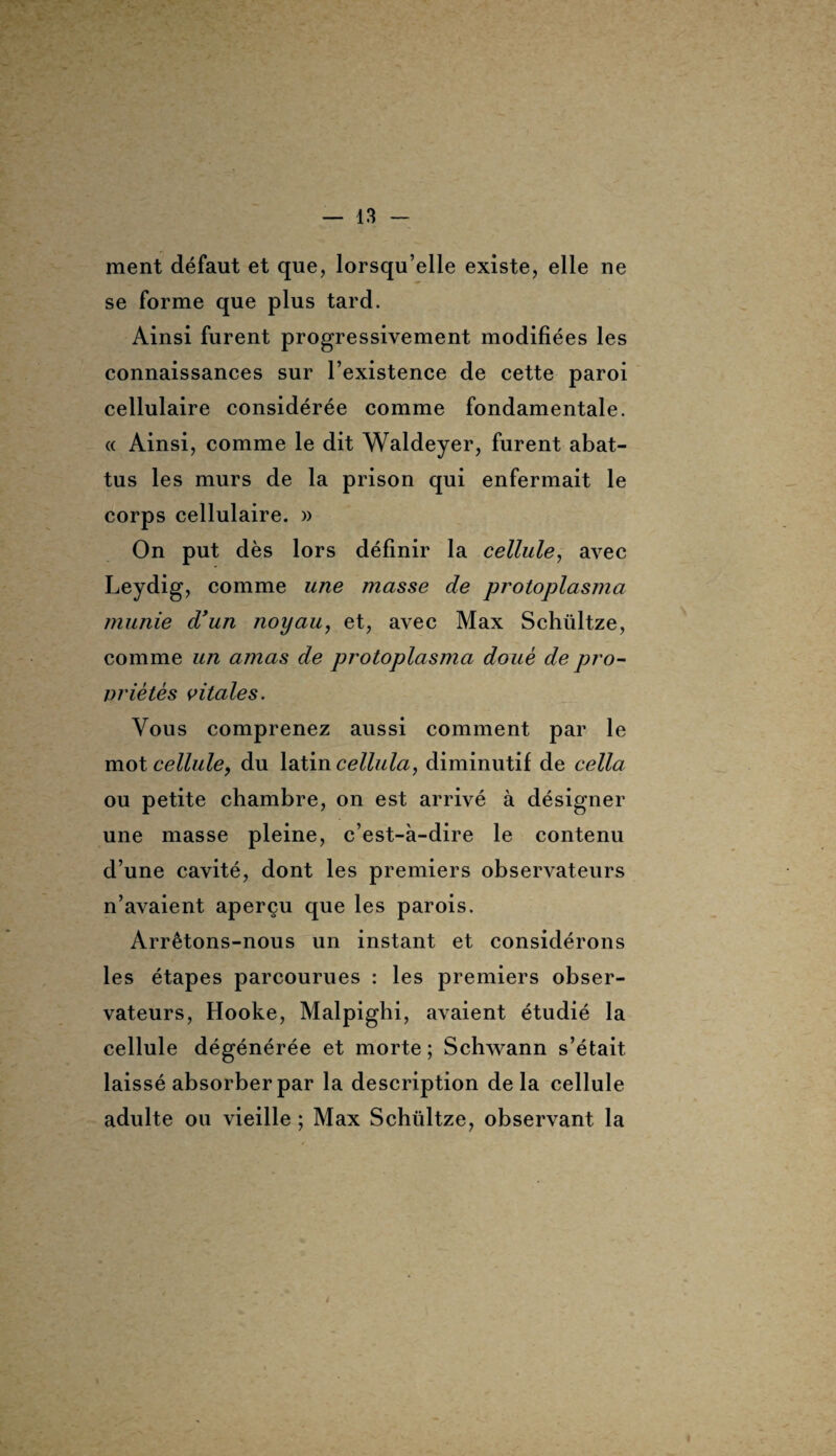 ment défaut et que, lorsqu’elle existe, elle ne se forme que plus tard. Ainsi furent progressivement modifiées les connaissances sur l’existence de cette paroi cellulaire considérée comme fondamentale. « Ainsi, comme le dit Waldeyer, furent abat¬ tus les murs de la prison qui enfermait le corps cellulaire. » On put dès lors définir la cellule, avec Leydig, comme une masse de protoplasma munie d’un noyau, et, avec Max Schültze, comme un amas de protoplasma doué de pro¬ priétés vitales. Vous comprenez aussi comment par le mot cellule, du latin cellula, diminutif de cella ou petite chambre, on est arrivé à désigner une masse pleine, c’est-à-dire le contenu d’une cavité, dont les premiers observateurs n’avaient aperçu que les parois. Arrêtons-nous un instant et considérons les étapes parcourues : les premiers obser¬ vateurs, Hooke, Malpighi, avaient étudié la cellule dégénérée et morte ; Schwann s’était laissé absorber par la description delà cellule adulte ou vieille ; Max Schültze, observant la