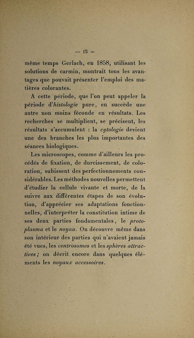 même temps Gerlach, en 1858, utilisant les solutions de carmin, montrait tous les avan¬ tages que pouvait présenter l’emploi des ma¬ tières colorantes. A cette période, que l’on peut appeler la période à'histologie pure, en succède une autre non moins féconde en résultats. Les recherches se multiplient, se précisent, les résultats s'accumulent : la cytologie devient une des branches les plus importantes des séances biologiques. Les microscopes, comme d’ailleurs les pro¬ cédés de fixation, de durcissement, de colo¬ ration, subissent des perfectionnements con¬ sidérables. Les méthodes nouvelles permettent d’étudier la cellule vivante et morte, de la suivre aux différentes étapes de son évolu¬ tion, d’apprécier ses adaptations fonction¬ nelles, d’interpréter la constitution intime de ses deux parties fondamentales, le proto¬ plasma et le noyau. On découvre même dans son intérieur des parties qui n’avaient jamais été vues, les centrosomes et les sphères attrac¬ tives ; on décrit encore dans quelques élé¬ ments les noyaux accessoires.