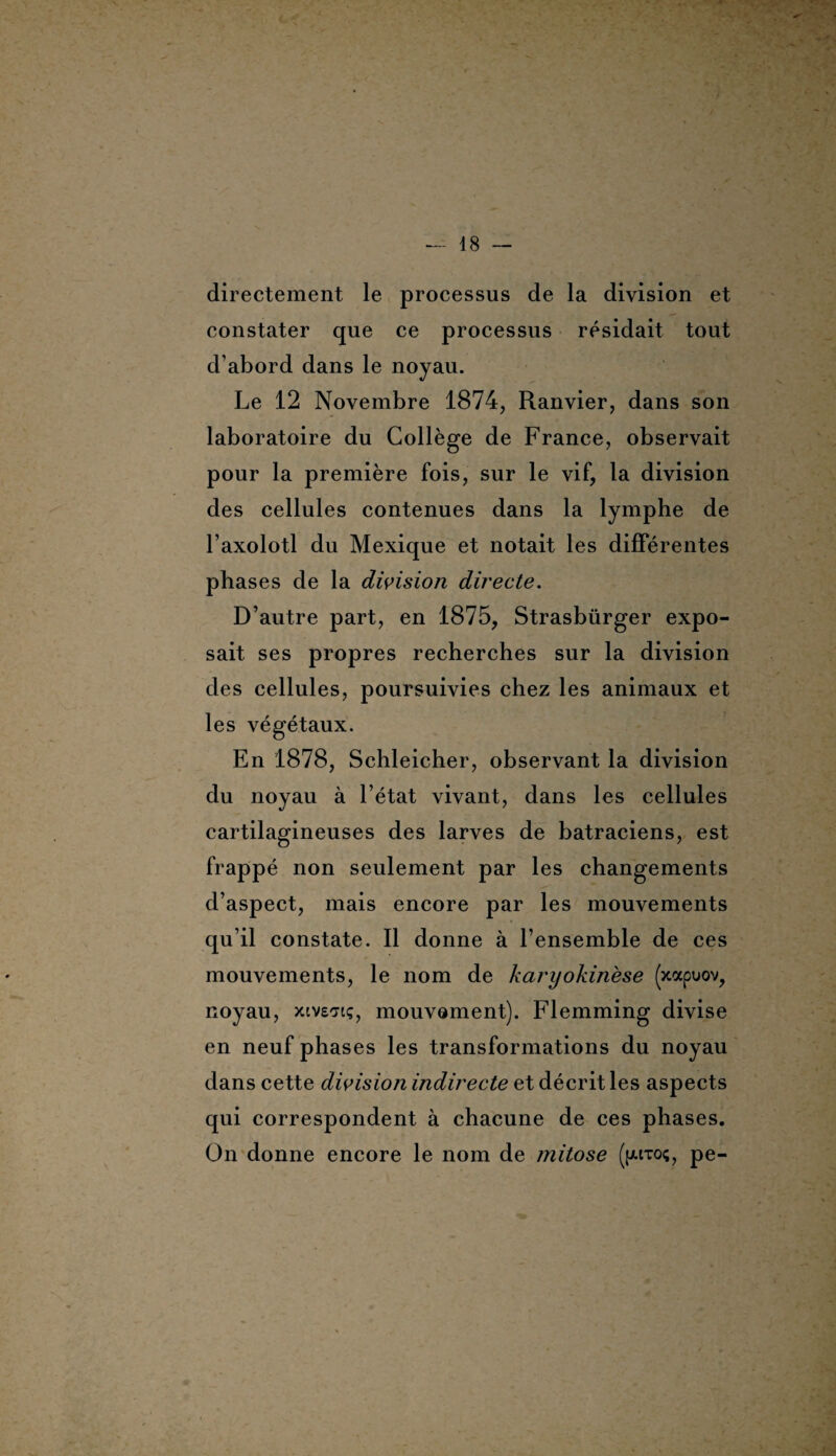 directement le processus de la division et constater que ce processus résidait tout d’abord dans le noyau. Le 12 Novembre 1874, Ranvier, dans son laboratoire du Collège de France, observait pour la première fois, sur le vif, la division des cellules contenues dans la lymphe de l’axolotl du Mexique et notait les différentes phases de la division directe. D’autre part, en 1875, Strasbürger expo¬ sait ses propres recherches sur la division des cellules, poursuivies chez les animaux et les végétaux. En 1878, Schleicher, observant la division du noyau à l’état vivant, dans les cellules cartilagineuses des larves de batraciens, est frappé non seulement par les changements d’aspect, mais encore par les mouvements qu’il constate. Il donne à l’ensemble de ces mouvements, le nom de karyokinèse (xocpuov, noyau, xivsttç, mouvement). Flemming divise en neuf phases les transformations du noyau dans cette division indirecte et décrit les aspects qui correspondent à chacune de ces phases. On donne encore le nom de mitose ([«toç, pe-