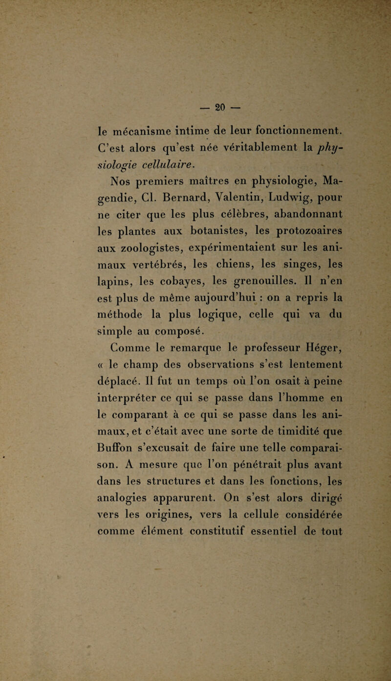 s le mécanisme intime de leur fonctionnement. C’est alors qu’est née véritablement la phy¬ siologie cellulaù'e. Nos premiers maîtres en physiologie, Ma¬ gendie, Cl. Bernard, Valentin, Ludwig, pour ne citer que les plus célèbres, abandonnant les plantes aux botanistes, les protozoaires aux zoologistes, expérimentaient sur les ani¬ maux vertébrés, les chiens, les singes, les lapins, les cobayes, les grenouilles. Il n’en est plus de même aujourd’hui : on a repris la méthode la plus logique, celle qui va du simple au composé. Comme le remarque le professeur Héger, « le champ des observations s’est lentement déplacé. Il fut un temps où l’on osait à peine interpréter ce qui se passe dans l’homme en le comparant à ce qui se passe dans les ani¬ maux, et c’était avec une sorte de timidité que Buffon s’excusait de faire une telle comparai¬ son. A mesure que l’on pénétrait plus avant dans les structures et dans les fonctions, les analogies apparurent. On s’est alors dirigé vers les origines, vers la cellule considérée comme élément constitutif essentiel de tout