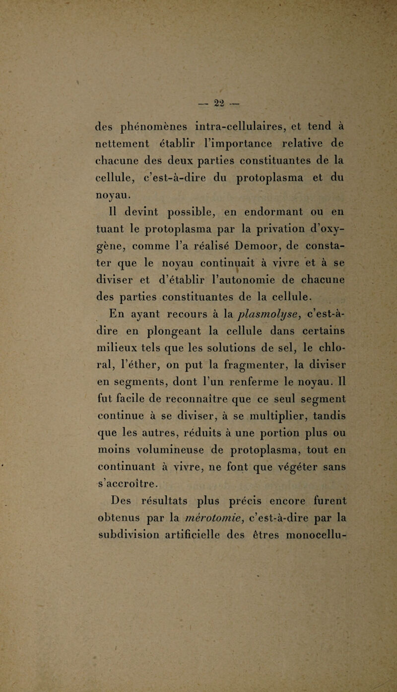 des phénomènes intra-cellulaires, et tend à nettement établir l’importance relative de chacune des deux parties constituantes de la cellule, c’est-à-dire du protoplasma et du noyau. Il devint possible, en endormant ou en tuant le protoplasma par la privation d’oxy¬ gène, comme l’a réalisé Demoor, de consta¬ ter que le noyau continuait à vivre et à se diviser et d’établir l’autonomie de chacune des parties constituantes de la cellule. En ayant recours à la plasmolyse, c’est-à- dire en plongeant la cellule dans certains milieux tels que les solutions de sel, le chlo- ral, l’éther, on put la fragmenter, la diviser en segments, dont l’un renferme le noyau. Il fut facile de reconnaître que ce seul segment continue à se diviser, à se multiplier, tandis que les autres, réduits à une portion plus ou moins volumineuse de protoplasma, tout en continuant à vivre, ne font que végéter sans s’accroître. Des résultats plus précis encore furent obtenus par la mérotomie, c’est-à-dire par la subdivision artificielle des êtres monocellu-