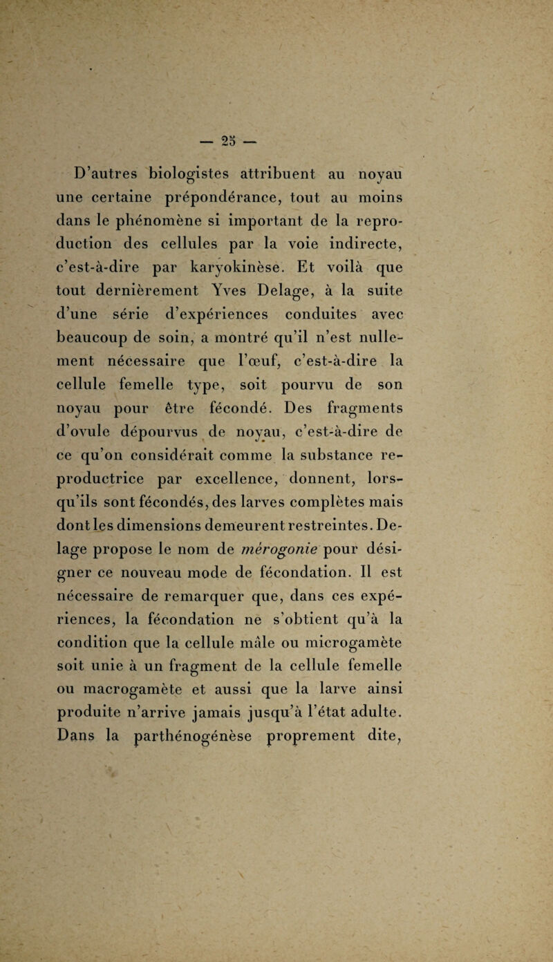 D’autres biologistes attribuent au noyau une certaine prépondérance, tout au moins dans le phénomène si important de la repro¬ duction des cellules par la voie indirecte, c’est-à-dire par karyokinèse. Et voilà que tout dernièrement Yves Delage, à la suite d’une série d’expériences conduites avec beaucoup de soin, a montré qu’il n’est nulle¬ ment nécessaire que l’œuf, c’est-à-dire la cellule femelle type, soit pourvu de son noyau pour être fécondé. Des fragments d’ovule dépourvus de noyau, c’est-à-dire de ce qu’on considérait comme la substance re¬ productrice par excellence, donnent, lors¬ qu’ils sont fécondés, des larves complètes mais dont les dimensions demeurent restreintes. De¬ lage propose le nom de mérogonie pour dési¬ gner ce nouveau mode de fécondation. Il est nécessaire de remarquer que, dans ces expé¬ riences, la fécondation ne s’obtient qu’à la condition que la cellule mâle ou microgamète soit unie à un fragment de la cellule femelle ou macrogamète et aussi que la larve ainsi produite n’arrive jamais jusqu’à l’état adulte. Dans la parthénogénèse proprement dite,