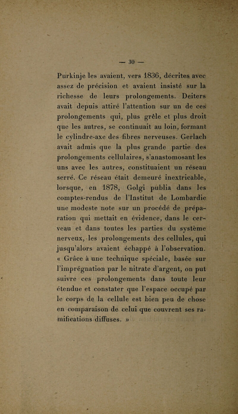 . — 30 — Purkinje les avaient, vers 1836, décrites avec assez de précision et avaient insisté sur la richesse de leurs prolongements. Deiters avait depuis attiré l’attention sur un de ces prolongements qui, plus grêle et plus droit que les autres, se continuait au loin, formant le cylindre-axe des fibres nerveuses. Gerlach avait admis que la plus grande partie des prolongements cellulaires, s’anastomosant les uns avec les autres, constituaient un réseau serré. Ce réseau était demeuré inextricable, lorsque, en 1878, Golgi publia dans les comptes-rendus de l’Institut de Lombardie une modeste note sur un procédé de prépa¬ ration qui mettait en évidence, dans le cer¬ veau et dans toutes les parties du système nerveux, les prolongements des cellules, qui jusqu’alors avaient échappé à l’observation. « Grâce à une technique spéciale, basée sur l’imprégnation par le nitrate d’argent, on put suivre ces prolongements dans toute leur étendue et constater que l’espace occupé par le corps de la cellule est bien peu de chose en comparaison de celui que couvrent ses ra¬ mifications diffuses. »