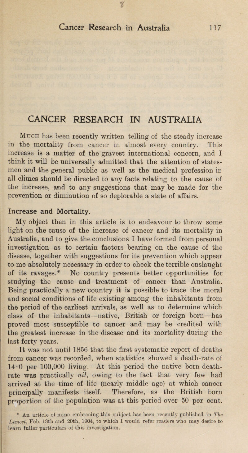 CANCER RESEARCH IN AUSTRALIA Much has been recently written telling of the steady increase in the mortality from cancer in almost every country. This increase is a matter of the gravest international concern, and I think it will be universally admitted that the attention of states¬ men and the general public as well as the medical profession in all climes should be directed to any facts relating to the cause of the increase, and to any suggestions that may be made for the prevention or diminution of so deplorable a state of affairs. Increase and Mortality. My object then in this article is to endeavour to throw some light on the cause of the increase of cancer and its mortality in Australia, and to give the conclusions I have formed from personal investigation as to certain factors bearing on the cause of the disease, together with suggestions for its prevention which appear to me absolutely necessary in order to check the terrible onslaught of its ravages.* No country presents better opportunities for studying the cause and treatment of cancer than Australia. Being practically a new country it is possible to trace the moral and social conditions of life existing among the inhabitants from the period of the earliest arrivals, as well as to determine which class of the inhabitants—native, British or foreign born—has proved most susceptible to cancer and may be credited with the greatest increase in the disease and its mortality during the last forty years. It was not until 1856 that the first systematic report of deaths from cancer was recorded, when statistics showed a death-rate of 14*0 per 100,000 living. At this period the native born death- rate was practically nil, owing to the fact that very few had arrived at the time of life (nearly middle age) at which cancer principally manifests itself. Therefore, as the British born proportion of the population was at this period over 50 per cent. * An article of mine embracing this subject has been recently published in The Lancet, Feb. 13th and 20th, 1904, to which I would refer readers who may desire to learn fuller particulars of this investigation.