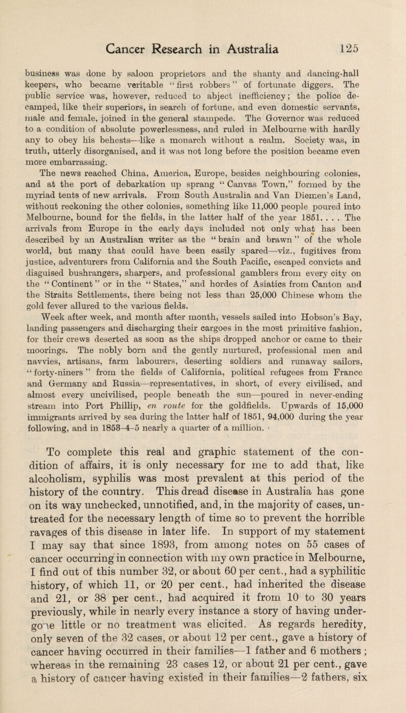 business was done by saloon proprietors and the shanty and dancing-hall keepers, who became veritable “ first robbers ” of fortunate diggers. The public service was, however, reduced to abject inefficiency; the police de¬ camped, like their superiors, in search of fortune, and even domestic servants, male and female, joined in the general stampede. The Governor was reduced to a condition of absolute powerlessness, and ruled in Melbourne with hardly any to obey his behests—like a monarch without a realm. Society was, in truth, utterly disorganised, and it was not long before the position became even more embarrassing. The news reached China, America, Europe, besides neighbouring colonies, and at the port of debarkation up sprang “ Canvas Town,” formed by the myriad tents of new arrivals. From South Australia and Van Diemen’s Land, without reckoning the other colonies, something like 11,000 people poured into Melbourne, bound for the fields, in the latter half of the year 1851. . . . The arrivals from Europe in the early days included not only what has been described by an Australian writer as the “ brain and brawn ” of the whole world, but many that could have been easily spared—viz., fugitives from justice, adventurers from California and the South Pacific, escaped convicts and disguised bushrangers, sharpers, and professional gamblers from every city on the “ Continent ” or in the “ States,” and hordes of Asiatics from Canton and the Straits Settlements, there being not less than 25,000 Chinese whom the gold fever allured to the various fields. Week after week, and month after month, vessels sailed into Hobson’s Bay, landing passengers and discharging their cargoes in the most primitive fashion, for their crews deserted as soon as the ships dropped anchor or came to their moorings. The nobly born and the gently nurtured, professional men and navvies, artisans, farm labourers, deserting soldiers and runaway sailors, “forty-niners” from the fields of California, political refugees from France and Germany and Russia—representatives, in short, of every civilised, and almost every uncivilised, people beneath the sun—poured in never-ending stream into Port Phillip, en route for the goldfields. Upwards of 15,000 immigrants arrived by sea during the latter half of 1851, 94,000 during the year following, and in 1858-4-5 nearly a quarter of a million. To complete this real and graphic statement of the con¬ dition of affairs, it is only necessary for me to add that, like alcoholism, syphilis was most prevalent at this period of the history of the country. This dread disease in Australia has gone on its way unchecked, unnotified, and, in the majority of cases, un¬ treated for the necessary length of time so to prevent the horrible ravages of this disease in later life. In support of my statement I may say that since 1893, from among notes on 55 cases of cancer occurring in connection with my own practice in Melbourne, I find out of this number 32, or about 60 per cent., had a syphilitic history, of which 11, or 20 per cent., had inherited the disease and 21, or 38 per cent., had acquired it from 10 to 30 years previously, while in nearly every instance a story of having under¬ gone little or no treatment was elicited. As regards heredity, only seven of the 32 cases, or about 12 per cent., gave a history of cancer having occurred in their families—1 father and 6 mothers ; whereas in the remaining 23 cases 12, or about 21 per cent., gave a history of cancer having existed in their families—2 fathers, six