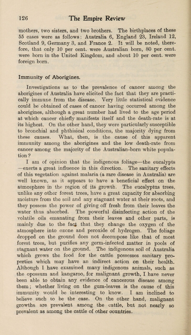 mothers, two sisters, and two brothers. The birthplaces of these 55 cases were as follows: Australia 6, England 23, Ireland 12, Scotland 9, Germany 3, and France 2. It will be noted, there¬ fore, that only 10 per cent, were Australian born, 80 per cent, were born in the United Kingdom, and about 10 per cent, were foreign born. Immunity of Aborigines. Investigations as to the prevalence of cancer among the aborigines of Australia have elicited the fact that they are practi¬ cally immune from the disease. Very little statistical evidence could be obtained of cases of cancer having occurred among the aborigines, although a great number had lived to the age period at which cancer chiefly manifests itself and the death-rate is at its highest. On the other hand, they were particularly susceptible to bronchial and phthisical conditions, the majority dying from these causes. What, then, is the cause of this apparent immunity among the aborigines and the low death-rate from cancer among the majority of the Australian-born white popula¬ tion ? I am of opinion that the indigenous foliage—-the eucalypts —exerts a great influence in this direction. The sanitary effects of this vegetation against malaria (a rare disease in Australia) are well known, as it appears to have a beneficial effect on the atmosphere in the region of its growth. The eucalyptus trees, unlike any other forest trees, have a great capacity for absorbing moisture from the soil and any stagnant water at their roots, and they possess the power of giving off fresh from their leaves the water thus absorbed. The powerful disinfecting action of the volatile oils emanating from their leaves and other parts, is mainly due to the faci that they change the oxygen of the atmosphere into ozone and peroxide of hydrogen. The foliage dropped on the ground does not decompose like that of most forest trees, but purifies any germ-infected matter in pools of stagnant water on the ground. The indigenous soil of Australia which grows the food for the cattle possesses sanitary pro¬ perties which may have an indirect action on their health. Although I have examined many indigenous animals, such as the opossum and kangaroo, for malignant growth, I have never been able to obtain any evidence of cancerous disease among them; whether living on the gum-leaves is the cause of this immunity would be interesting to know. I am inclined to believe such to be the case. On the other hand, malignant growths are prevalent among the cattle, but not nearly so prevalent as among the cattle of other countries.