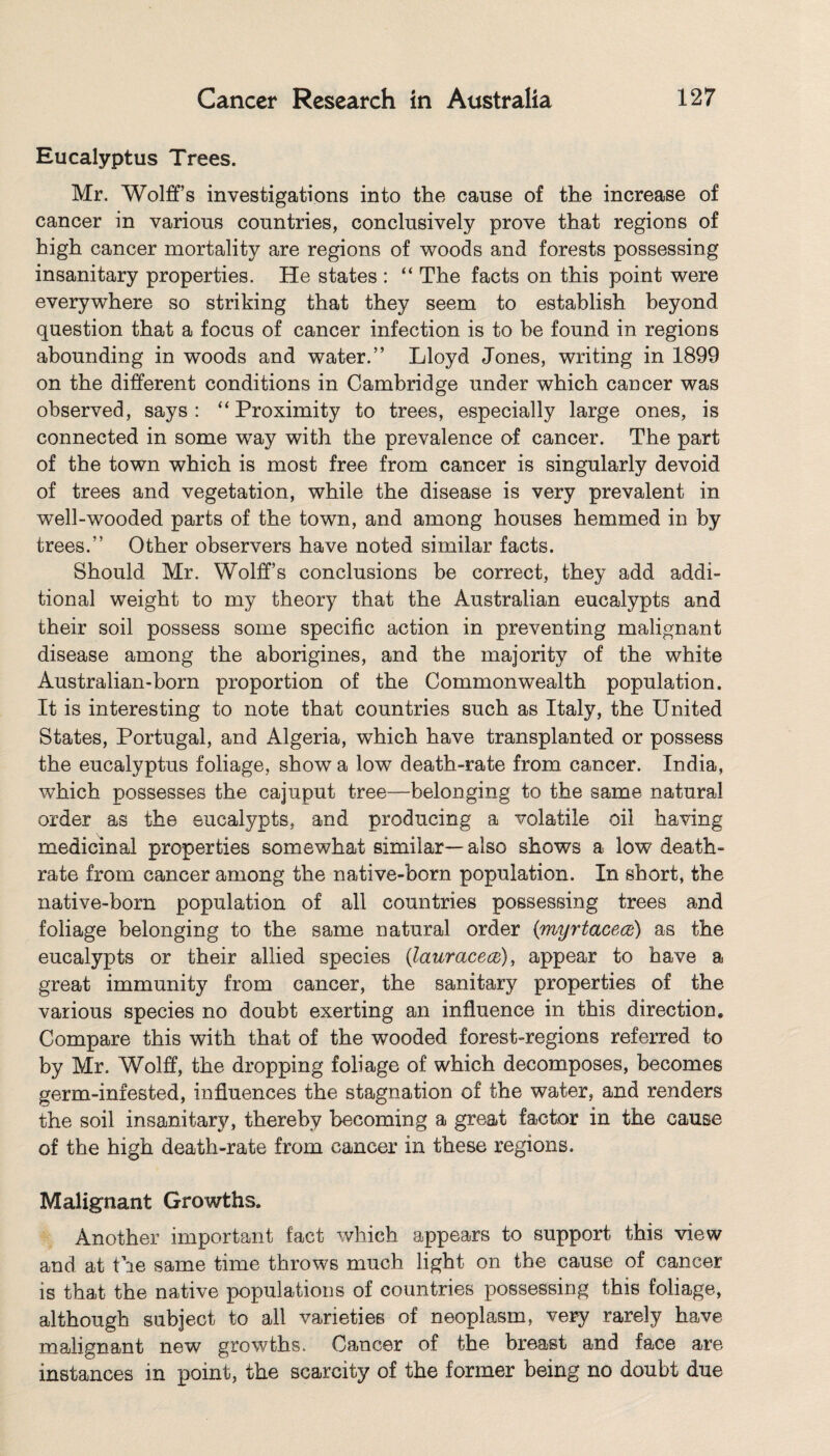Eucalyptus Trees. Mr. Wolff’s investigations into the cause of the increase of cancer in various countries, conclusively prove that regions of high cancer mortality are regions of woods and forests possessing insanitary properties. He states : “ The facts on this point were everywhere so striking that they seem to establish beyond question that a focus of cancer infection is to he found in regions abounding in woods and water.” Lloyd Jones, writing in 1899 on the different conditions in Cambridge under which cancer was observed, says: “Proximity to trees, especially large ones, is connected in some way with the prevalence of cancer. The part of the town which is most free from cancer is singularly devoid of trees and vegetation, while the disease is very prevalent in well-wooded parts of the town, and among houses hemmed in by trees.” Other observers have noted similar facts. Should Mr. Wolff’s conclusions be correct, they add addi¬ tional weight to my theory that the Australian eucalypts and their soil possess some specific action in preventing malignant disease among the aborigines, and the majority of the white Australian-born proportion of the Commonwealth population. It is interesting to note that countries such as Italy, the United States, Portugal, and Algeria, which have transplanted or possess the eucalyptus foliage, show a low death-rate from cancer. India, which possesses the cajuput tree—belonging to the same natural order as the eucalypts, and producing a volatile oil having medicinal properties somewhat similar—also shows a low death- rate from cancer among the native-born population. In short, the native-born population of all countries possessing trees and foliage belonging to the same natural order (myrtacece) as the eucalypts or their allied species (lauracece), appear to have a great immunity from cancer, the sanitary properties of the various species no doubt exerting an influence in this direction. Compare this with that of the wooded forest-regions referred to by Mr. Wolff, the dropping foliage of which decomposes, becomes germ-infested, influences the stagnation of the water, and renders the soil insanitary, thereby becoming a great factor in the cause of the high death-rate from cancer in these regions. Malignant Growths. Another important fact which appears to support this view and at the same time throws much light on the cause of cancer is that the native populations of countries possessing this foliage, although subject to all varieties of neoplasm, very rarely have malignant new growths. Cancer of the breast and face are instances in point, the scarcity of the former being no doubt due