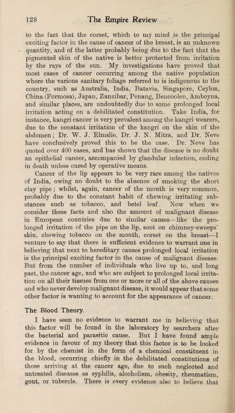 to the fact that the corset, which to my mind is the principal exciting factor in the cause of cancer of the breast, is an unknown . quantity, and of the latter probably being due to the fact that the pigmented skin of the native is better protected from irritation by the rays of the sun. My investigations have proved that most cases of cancer occurring among the native population where the various sanitary foliage referred to is indigenous to the country, such as Australia, India, Batavia, Singapore, Ceylon, China (Formosa), Japan, Zanzibar, Penang, Bencoolen, Amboyna, and similar places, are undoubtedly due to some prolonged local irritation acting on a debilitated constitution. Take India, for instance, kangri cancer is very prevalent among the kangri wearers, due to the constant irritation of the kangri on the skin of the abdomen; Dr. W. J. Elmslie, Dr. J. N. Mitra, and Dr. Neve have conclusively proved this to be the case. Dr. Neve has quoted over 400 cases, and has shown that the disease is no doubt an epithelial cancer, accompanied by glandular infection, ending in death unless cured by operative means. Cancer of the lip appears to be very rare among the natives of India, owing no doubt to the absence of smoking the short clay pipe; whilst, again, cancer of the mouth is very common, probably due to the constant habit of chewing irritating sub¬ stances such as tobacco, and betel leaf. Now when we consider these facts and also the amount of malignant disease in European countries due to similar causes—like the pro¬ longed irritation of the pipe on the lip, soot on chimney-sweeps’ skin, chewing tobacco on the mouth, corset on the breast—I venture to say that there is sufficient evidence to warrant one in believing that next to hereditary causes prolonged local irritation is the principal exciting factor in the cause of malignant disease. But from the number of individuals who live up to, and long past, the cancer age, and who are subject to prolonged local irrita¬ tion on all their tissues from one or more or all of the above causes and who never develop malignant disease, it would appear that some other factor is wanting to account for the appearance of cancer. The Blood Theory. I have seen no evidence to warrant me in believing that this factor will be found in the laboratory by searchers after the bacterial and parasitic cause. But I have found ample evidence in favour of my theory that this factor is to be looked for by the chemist in the form of a chemical constituent in the blood, occurring chiefly in the debilitated constitutions of those arriving at the cancer age, due to such neglected and untreated diseases as syphilis, alcoholism, obesity, rheumatism, gout, or tubercle. There is every evidence also to believe that