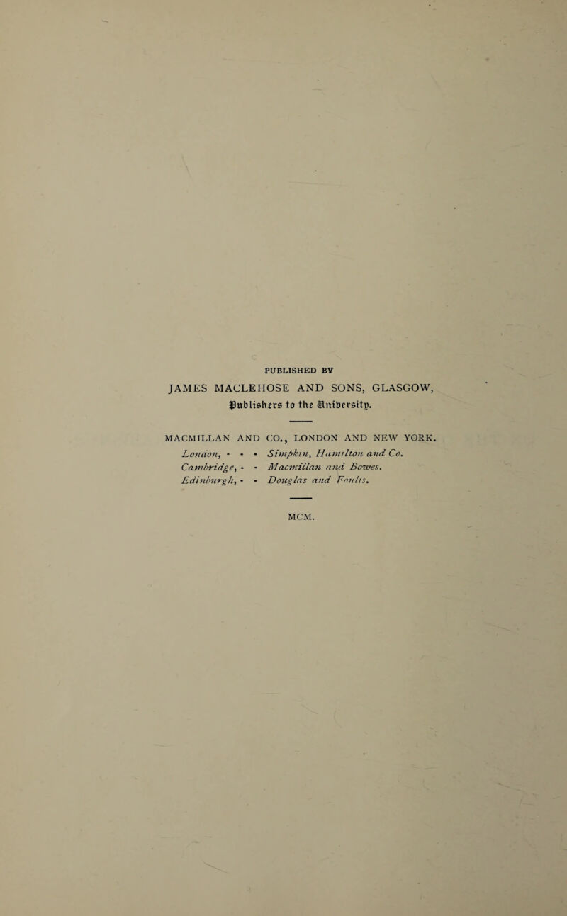 PUBLISHED BV JAMES MACLEHOSE AND SONS, GLASGOW, publishers to the Stmbersity. MACMILLAN AND London, * - * Cambridge, - • Edinburgh, * CO., LONDON AND NEW YORK. Simpkin, Hamilton and Co. Macmillan and Bowes. Douglas and Fan Its. MCM.