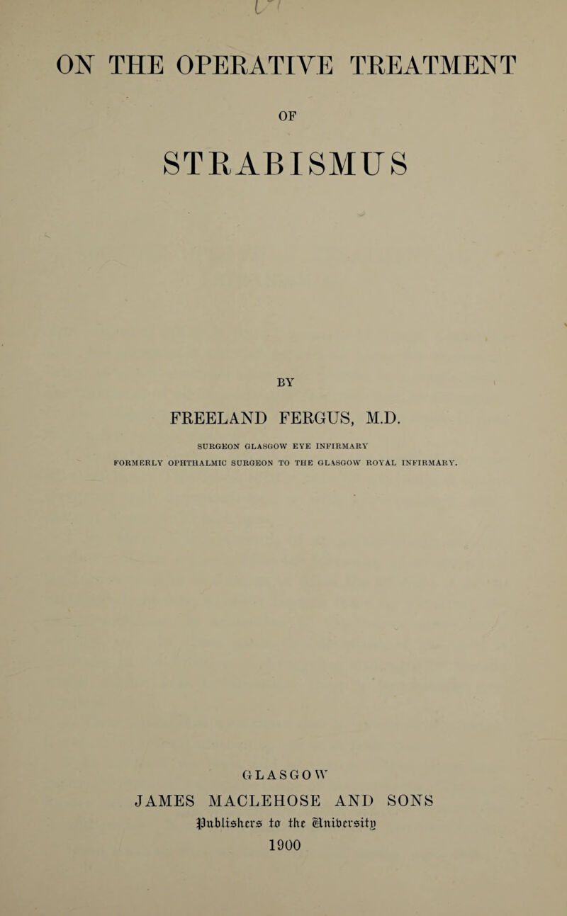 OF STRABISMUS BY FREELAND FERGUS, M.D. SURGEON GLASGOW EYE INFIRMARY FORMERLY OPHTHALMIC SURGEON TO THE GLASGOW ROYAL INFIRMARY. G L A S G 0 W JAMES MACLEHOSE AND SONS $ttJbtisIters tu the ititibersitg 1900
