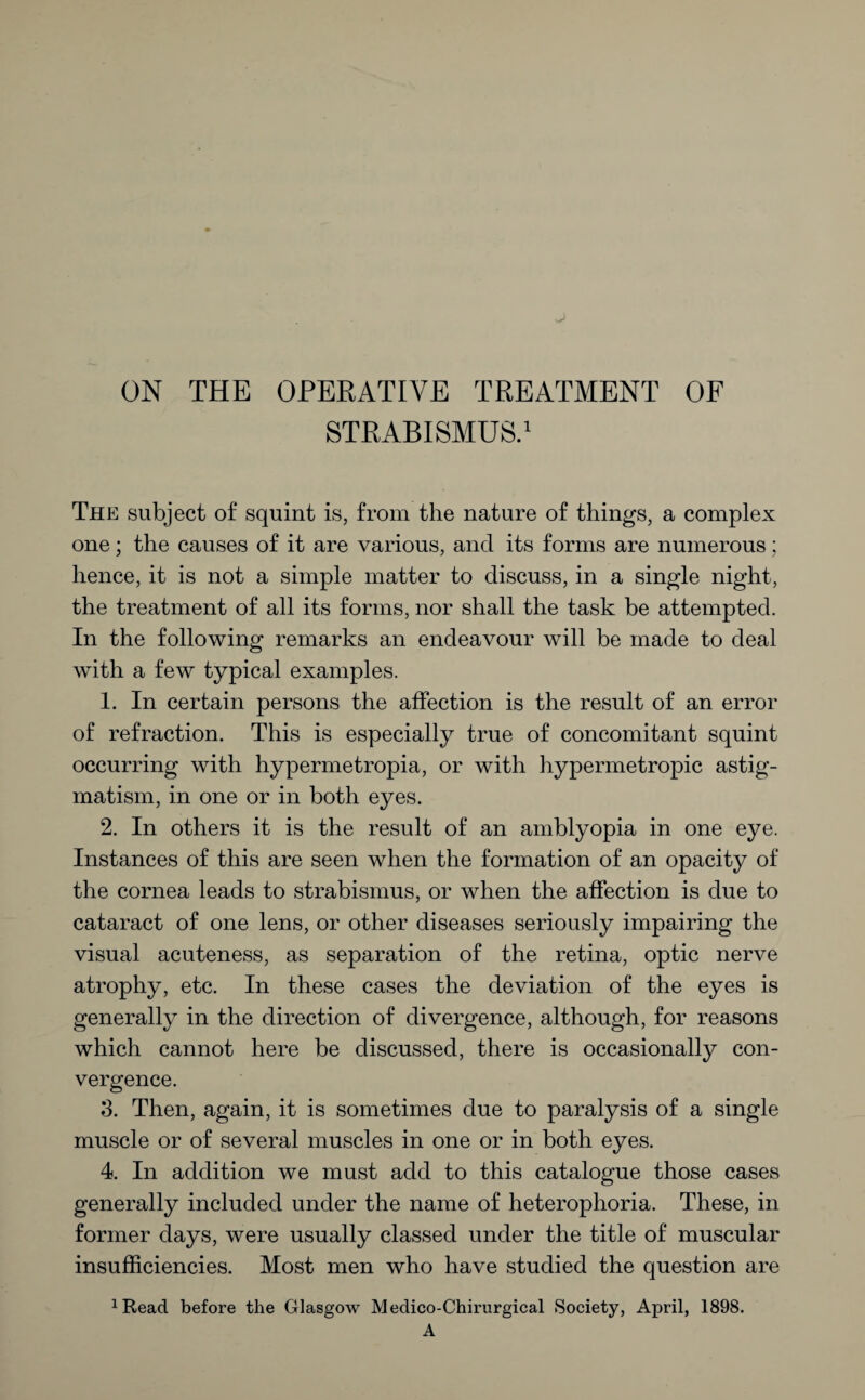 STRABISMUS.1 The subject of squint is, from the nature of things, a complex one; the causes of it are various, and its forms are numerous; hence, it is not a simple matter to discuss, in a single night, the treatment of all its forms, nor shall the task be attempted. In the following remarks an endeavour will be made to deal with a few typical examples. 1. In certain persons the affection is the result of an error of refraction. This is especially true of concomitant squint occurring with hypermetropia, or with hypermetropic astig¬ matism, in one or in both eyes. 2. In others it is the result of an amblyopia in one eye. Instances of this are seen when the formation of an opacity of the cornea leads to strabismus, or when the affection is due to cataract of one lens, or other diseases seriously impairing the visual acuteness, as separation of the retina, optic nerve atrophy, etc. In these cases the deviation of the eyes is generally in the direction of divergence, although, for reasons which cannot here be discussed, there is occasionally con¬ vergence. 3. Then, again, it is sometimes due to paralysis of a single muscle or of several muscles in one or in both eyes. 4. In addition we must add to this catalogue those cases generally included under the name of heterophoria. These, in former days, were usually classed under the title of muscular insufficiencies. Most men who have studied the question are xRead before the Glasgow Medico-Chirurgical Society, April, 1898. A