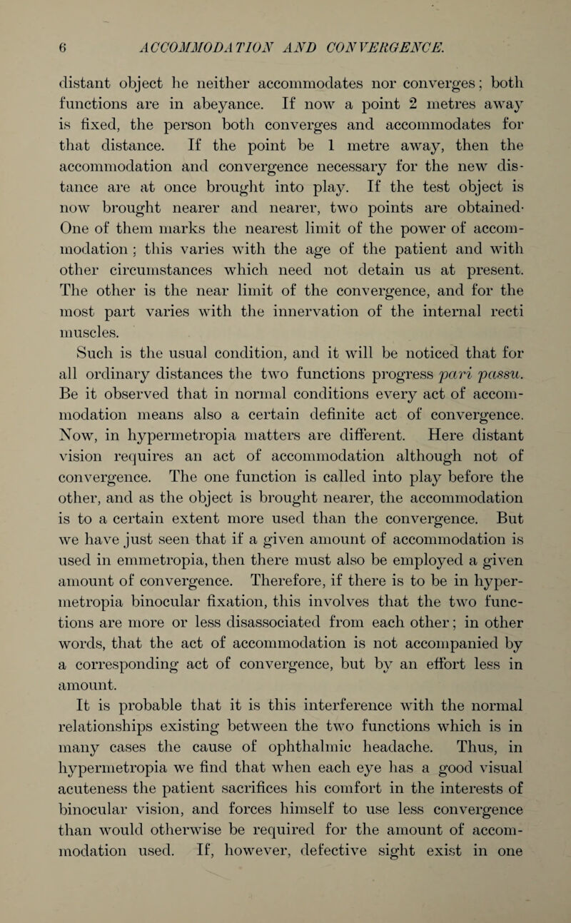 distant object he neither accommodates nor converges; both functions are in abeyance. If now a point 2 metres away is fixed, the person both converges and accommodates for that distance. If the point be 1 metre away, then the accommodation and convergence necessary for the new dis¬ tance are at once brought into play. If the test object is now brought nearer and nearer, two points are obtained- One of them marks the nearest limit of the power of accom¬ modation ; this varies with the age of the patient and with other circumstances which need not detain us at present. The other is the near limit of the convergence, and for the most part varies with the innervation of the internal recti muscles. Such is the usual condition, and it will be noticed that for all ordinary distances the two functions progress pari passu. Be it observed that in normal conditions every act of accom¬ modation means also a certain definite act of convergence. Now, in hypermetropia matters are different. Here distant vision requires an act of accommodation although not of convergence. The one function is called into play before the other, and as the object is brought nearer, the accommodation is to a certain extent more used than the convergence. But we have just seen that if a given amount of accommodation is used in ennnetropia, then there must also be employed a given amount of convergence. Therefore, if there is to be in hyper¬ metropia binocular fixation, this involves that the two func¬ tions are more or less disassociated from each other; in other words, that the act of accommodation is not accompanied by a corresponding act of convergence, but by an effort less in amount. It is probable that it is this interference with the normal relationships existing between the two functions which is in many cases the cause of ophthalmic headache. Thus, in hypermetropia we find that when each eye has a good visual acuteness the patient sacrifices his comfort in the interests of binocular vision, and forces himself to use less convergence than would otherwise be required for the amount of accom¬ modation used. If, however, defective sight exist in one