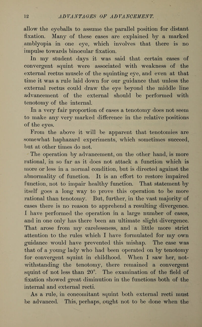 allow the eyeballs to assume the parallel position for distant fixation. Many of these cases are explained by a marked amblyopia in one eye, which involves that there is no impulse towards binocular fixation. In my student days it was said that certain cases of convergent squint were associated with weakness of the external rectus muscle of tire squinting eye, and even at that time it was a rule laid down for our guidance that unless the external rectus could draw the eye beyond the middle line advancement of the external should be performed with tenotomy of the internal. In a very fair proportion of cases a tenotomy does not seem to make any very marked difference in the relative positions of the eyes. From the above it will be apparent that tenotomies are somewhat haphazard experiments, which sometimes succeed, but at other times do not. The operation by advancement, on the other hand, is more rational, in so far as it does not attack a function which is more or less in a normal condition, but is directed against the abnormality of function. It is an effort to restore impaired function, not to impair healthy function. That statement by itself goes a long way to prove this operation to be more rational than tenotomy. But, further, in the vast majority of cases there is no reason to apprehend a resulting divergence. I have performed the operation in a large number of cases, and in one only has there been an ultimate slight divergence. That arose from my carelessness, and a little more strict attention to the rules which I have formulated for my own guidance would have prevented this mishap. The case was that of a young lady who had been operated on by tenotomy for convergent squint in childhood. When I saw her, not¬ withstanding the tenotomy, there remained a convergent squint of not less than 20°. The examination of the field of fixation showed great diminution in the functions both of the internal and external recti. As a rule, in concomitant squint both external recti must be advanced. This, perhaps, ought not to be done when the